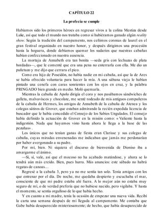 CAPÍTULO 22
La profecía se cumple
Habíamos sido los primeros héroes en regresar vivos a la colina Mestiza desde
Luke, así que todo el mundo nos trataba como si hubiéramos ganado algún reality
show. Según la tradición del campamento, nos ceñimos coronas de laurel en el
gran festival organizado en nuestro honor, y después dirigimos una procesión
hasta la hoguera, donde debíamos quemar los sudarios que nuestras cabañas
habían confeccionado en nuestra ausencia.
La mortaja de Annabeth era tan bonita —seda gris con lechuzas de plata
bordadas—, que le comenté que era una pena no enterrarla con ella. Me dio un
puñetazo y me dijo que cerrara el pico.
Como era hijo de Poseidón, no había nadie en mi cabaña, así que la de Ares
se había ofrecido voluntaria para hacer la mía. A una sábana vieja le habían
pintado una cenefa con caras sonrientes con los ojos en cruz, y la palabra
PRINGADO bien grande en medio. Moló quemarla.
Mientras la cabaña de Apolo dirigía el coro y nos pasábamos sándwiches de
galleta, malvaviscos y chocolate, me senté rodeado de mis antiguos compañeros
de la cabaña de Hermes, los amigos de Annabeth de la cabaña de Atenea y los
colegas sátiros de Grover, que estaban admirando la recién expedida licencia de
buscador que le había concedido el Consejo de los Sabios Ungulados. El consejo
había definido la actuación de Grover en la misión como: « Valiente hasta la
indigestión. Nada que hayamos visto hasta ahora le llega a la base de las
pezuñas» .
Los únicos que no tenían ganas de fiesta eran Clarisse y sus colegas de
cabaña, cuyas miradas envenenadas me indicaban que jamás me perdonarían
por haber avergonzado a su padre.
Por mí, bien. Ni siquiera el discurso de bienvenida de Dioniso iba a
amargarme el ánimo.
—Sí, sí, vale, así que el mocoso no ha acabado matándose, y ahora se lo
tendrá aún más creído. Bien, pues hurra. Más anuncios: este sábado no habrá
regatas de canoas…
Regresé a la cabaña 3, pero ya no me sentía tan solo. Tenía amigos con los
que entrenar por el día. De noche, me quedaba despierto y escuchaba el mar,
consciente de que mi padre estaba ahí fuera. A lo mejor aún no estaba muy
seguro de mí, o de verdad prefería que no hubiese nacido, pero vigilaba. Y hasta
el momento, se sentía orgulloso de lo que había hecho.
Y en cuanto a mi madre, tenía la ocasión de empezar una nueva vida. Recibí
la carta una semana después de mi llegada al campamento. Me contaba que
Gabe había desaparecido misteriosamente; de hecho, que había desaparecido de
 
