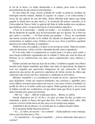 la faz de la tierra. Lo había denunciado a la policía, pero tenía el extraño
presentimiento de que jamás lo encontrarían.
En otro orden de cosas, mamá acababa de vender su primera escultura de
hormigón tamaño natural, titulada El jugador de póquer, a un coleccionista a
través de una galería de arte del Soho. Había obtenido tanto dinero que había
pagado la fianza para un piso nuevo y la matrícula del primer semestre en la
Universidad de Nueva York. La galería del Soho le había pedido más esculturas,
que definían como « un gran paso hacia el neorrealismo superfeo» .
« Pero no te preocupes —añadía mi madre—. La escultura se ha acabado.
Me he deshecho de aquella caja de herramientas que me dejaste. Ya es hora de
que vuelva a escribir… —Al final incluía una posdata—: Percy, he encontrado
una buena escuela privada en la ciudad. He dejado un depósito, por si quieres
matricularte en séptimo curso. Podrías vivir en casa. Pero si prefieres quedarte
interno en la colina Mestiza, lo entenderé» .
Doblé la carta con cuidado y la dejé en mi mesita de noche. Todas las noches
antes de dormirme, volvía a leerla e intentaba decidir cómo responderle.
El 4 de julio, todo el campamento se reunió junto a la playa para asistir a
unos fuegos artificiales organizados por la cabaña 9. Dado que eran los hijos de
Hefesto, no se conformarían con unas cutres explosioncitas rojas, blancas y
azules.
Habían anclado una barcaza lejos de la orilla y la habían cargado con cohetes
tamaño misil. Según Annabeth, que había visto antes el espectáculo, los disparos
eran tan seguidos que parecerían fotogramas de una animación. Al final
aparecería una pareja de guerreros espartanos de treinta metros de altura que
cobrarían vida encima del mar, lucharían y estallarían en mil colores.
Mientras Annabeth y yo extendíamos la manta de picnic, apareció Grover
para despedirse. Vestía sus vaqueros habituales, una camiseta y zapatillas, pero
en las últimas semanas tenía aspecto de mayor, casi como si fuera al instituto. La
perilla de chivo se le había vuelto más espesa. Había ganado peso y los cuernos
le habían crecido tres centímetros, así que ahora tenía que llevar la gorra rasta
todo el tiempo para pasar por humano.
—Me voy —dijo—. Sólo he venido para decir… Bueno, ya sabéis.
Intenté alegrarme por él. Al fin y al cabo, no todos los días un sátiro era
autorizado a partir en busca del gran dios Pan. Pero costaba decir adiós. Sólo
conocía a Grover desde hacía un año, pero era mi amigo más antiguo.
Annabeth le dio un abrazo y le recordó que no se quitara los pies falsos.
Yo le pregunté dónde buscaría primero.
—Es… ya sabes, un secreto —me contestó—. Ojalá pudierais venir conmigo,
chicos, pero los humanos y Pan…
—Lo entendemos —le aseguró Annabeth—. ¿Llevas suficientes latas para el
camino?
 