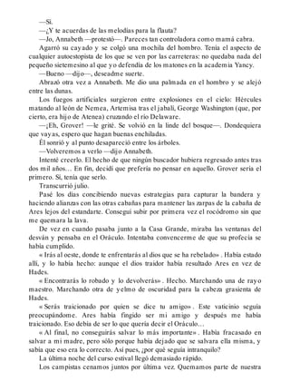 —Sí.
—¿Y te acuerdas de las melodías para la flauta?
—Jo, Annabeth —protestó—. Pareces tan controladora como mamá cabra.
Agarró su cayado y se colgó una mochila del hombro. Tenía el aspecto de
cualquier autoestopista de los que se ven por las carreteras: no quedaba nada del
pequeño sietemesino al que yo defendía de los matones en la academia Yancy.
—Bueno —dijo—, deseadme suerte.
Abrazó otra vez a Annabeth. Me dio una palmada en el hombro y se alejó
entre las dunas.
Los fuegos artificiales surgieron entre explosiones en el cielo: Hércules
matando al león de Nemea, Artemisa tras el jabalí, George Washington (que, por
cierto, era hijo de Atenea) cruzando el río Delaware.
—¡Eh, Grover! —le grité. Se volvió en la linde del bosque—. Dondequiera
que vayas, espero que hagan buenas enchiladas.
Él sonrió y al punto desapareció entre los árboles.
—Volveremos a verlo —dijo Annabeth.
Intenté creerlo. El hecho de que ningún buscador hubiera regresado antes tras
dos mil años… En fin, decidí que prefería no pensar en aquello. Grover sería el
primero. Sí, tenía que serlo.
Transcurrió julio.
Pasé los días concibiendo nuevas estrategias para capturar la bandera y
haciendo alianzas con las otras cabañas para mantener las zarpas de la cabaña de
Ares lejos del estandarte. Conseguí subir por primera vez el rocódromo sin que
me quemara la lava.
De vez en cuando pasaba junto a la Casa Grande, miraba las ventanas del
desván y pensaba en el Oráculo. Intentaba convencerme de que su profecía se
había cumplido.
« Irás al oeste, donde te enfrentarás al dios que se ha rebelado» . Había estado
allí, y lo había hecho: aunque el dios traidor había resultado Ares en vez de
Hades.
« Encontrarás lo robado y lo devolverás» . Hecho. Marchando una de rayo
maestro. Marchando otra de yelmo de oscuridad para la cabeza grasienta de
Hades.
« Serás traicionado por quien se dice tu amigo» . Este vaticinio seguía
preocupándome. Ares había fingido ser mi amigo y después me había
traicionado. Eso debía de ser lo que quería decir el Oráculo…
« Al final, no conseguirás salvar lo más importante» . Había fracasado en
salvar a mi madre, pero sólo porque había dejado que se salvara ella misma, y
sabía que eso era lo correcto. Así pues, ¿por qué seguía intranquilo?
La última noche del curso estival llegó demasiado rápido.
Los campistas cenamos juntos por última vez. Quemamos parte de nuestra
 