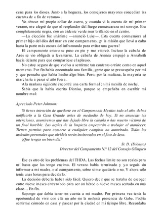 cena para los dioses. Junto a la hoguera, los consejeros mayores concedían las
cuentas de « fin de verano» .
Yo obtuve mi propio collar de cuero, y cuando vi la cuenta de mi primer
verano, me alegré de que el resplandor del fuego enmascarara mi sonrojo. Era
completamente negra, con un tridente verde mar brillando en el centro.
—La elección fue unánime —anunció Luke—. Esta cuenta conmemora al
primer hijo del dios del mar en este campamento, ¡y la misión que llevó a cabo
hasta la parte más oscura del inframundo para evitar una guerra!
El campamento entero se puso en pie y me vitoreó. Incluso la cabaña de
Ares se vio obligada a levantarse. La cabaña de Atenea empujó a Annabeth
hacia delante para que compartiese el aplauso.
No estoy seguro de que vuelva a sentirme tan contento o triste como en aquel
momento. Por fin había encontrado una familia, gente que se preocupaba por mí
y que pensaba que había hecho algo bien. Pero, por la mañana, la mayoría se
marcharía a pasar el año fuera.
A la mañana siguiente encontré una carta formal en mi mesilla de noche.
Sabía que la había escrito Dioniso, porque se empeñaba en escribir mi
nombre mal:
Apreciado Peter Johnson:
Si tienes intención de quedarte en el Campamento Mestizo todo el año, debes
notificarlo a la Casa Grande antes de mediodía de hoy. Si no anuncias tus
intenciones, asumiremos que has dejado libre la cabaña o has muerto víctima de
un final horrible. Las arpías de la limpieza empezarán a trabajar al atardecer.
Tienen permiso para comerse a cualquier campista no autorizado. Todos los
artículos personales que olvidéis serán incinerados en el foso de lava.
¡Que tengas un buen día!
Sr. D. (Dioniso)
Director del Campamento N.° 12 del Consejo Olímpico
Ése es otro de los problemas del THDA. Las fechas límite no son reales para
mí hasta que las tengo encima. El verano había terminado y yo seguía sin
informar a mi madre, o al campamento, sobre si me quedaría o no. Y ahora sólo
tenía unas horas para decidirlo.
La decisión debería haber sido fácil. Quiero decir que se trataba de escoger
entre nueve meses entrenando para ser un héroe o nueve meses sentado en una
clase… En fin.
Supongo que debía tener en cuenta a mi madre. Por primera vez tenía la
oportunidad de vivir con ella un año sin la molesta presencia de Gabe. Podría
sentirme cómodo en casa y pasear por la ciudad en mi tiempo libre. Recordaba
 
