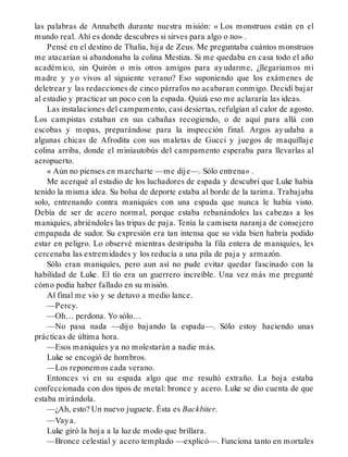 las palabras de Annabeth durante nuestra misión: « Los monstruos están en el
mundo real. Ahí es donde descubres si sirves para algo o no» .
Pensé en el destino de Thalia, hija de Zeus. Me preguntaba cuántos monstruos
me atacarían si abandonaba la colina Mestiza. Si me quedaba en casa todo el año
académico, sin Quirón o mis otros amigos para ayudarme, ¿llegaríamos mi
madre y yo vivos al siguiente verano? Eso suponiendo que los exámenes de
deletrear y las redacciones de cinco párrafos no acabaran conmigo. Decidí bajar
al estadio y practicar un poco con la espada. Quizá eso me aclararía las ideas.
Las instalaciones del campamento, casi desiertas, refulgían al calor de agosto.
Los campistas estaban en sus cabañas recogiendo, o de aquí para allá con
escobas y mopas, preparándose para la inspección final. Argos ayudaba a
algunas chicas de Afrodita con sus maletas de Gucci y juegos de maquillaje
colina arriba, donde el miniautobús del campamento esperaba para llevarlas al
aeropuerto.
« Aún no pienses en marcharte —me dije—. Sólo entrena» .
Me acerqué al estadio de los luchadores de espada y descubrí que Luke había
tenido la misma idea. Su bolsa de deporte estaba al borde de la tarima. Trabajaba
solo, entrenando contra maniquíes con una espada que nunca le había visto.
Debía de ser de acero normal, porque estaba rebanándoles las cabezas a los
maniquíes, abriéndoles las tripas de paja. Tenía la camiseta naranja de consejero
empapada de sudor. Su expresión era tan intensa que su vida bien habría podido
estar en peligro. Lo observé mientras destripaba la fila entera de maniquíes, les
cercenaba las extremidades y los reducía a una pila de paja y armazón.
Sólo eran maniquíes, pero aun así no pude evitar quedar fascinado con la
habilidad de Luke. El tío era un guerrero increíble. Una vez más me pregunté
cómo podía haber fallado en su misión.
Al final me vio y se detuvo a medio lance.
—Percy.
—Oh… perdona. Yo sólo…
—No pasa nada —dijo bajando la espada—. Sólo estoy haciendo unas
prácticas de última hora.
—Esos maniquíes ya no molestarán a nadie más.
Luke se encogió de hombros.
—Los reponemos cada verano.
Entonces vi en su espada algo que me resultó extraño. La hoja estaba
confeccionada con dos tipos de metal: bronce y acero. Luke se dio cuenta de que
estaba mirándola.
—¿Ah, esto? Un nuevo juguete. Ésta es Backbiter.
—Vaya.
Luke giró la hoja a la luz de modo que brillara.
—Bronce celestial y acero templado —explicó—. Funciona tanto en mortales
 