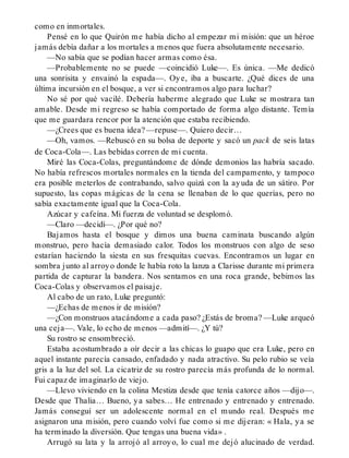 como en inmortales.
Pensé en lo que Quirón me había dicho al empezar mi misión: que un héroe
jamás debía dañar a los mortales a menos que fuera absolutamente necesario.
—No sabía que se podían hacer armas como ésa.
—Probablemente no se puede —coincidió Luke—. Es única. —Me dedicó
una sonrisita y envainó la espada—. Oye, iba a buscarte. ¿Qué dices de una
última incursión en el bosque, a ver si encontramos algo para luchar?
No sé por qué vacilé. Debería haberme alegrado que Luke se mostrara tan
amable. Desde mi regreso se había comportado de forma algo distante. Temía
que me guardara rencor por la atención que estaba recibiendo.
—¿Crees que es buena idea? —repuse—. Quiero decir…
—Oh, vamos. —Rebuscó en su bolsa de deporte y sacó un pack de seis latas
de Coca-Cola—. Las bebidas corren de mi cuenta.
Miré las Coca-Colas, preguntándome de dónde demonios las habría sacado.
No había refrescos mortales normales en la tienda del campamento, y tampoco
era posible meterlos de contrabando, salvo quizá con la ayuda de un sátiro. Por
supuesto, las copas mágicas de la cena se llenaban de lo que querías, pero no
sabía exactamente igual que la Coca-Cola.
Azúcar y cafeína. Mi fuerza de voluntad se desplomó.
—Claro —decidí—. ¿Por qué no?
Bajamos hasta el bosque y dimos una buena caminata buscando algún
monstruo, pero hacía demasiado calor. Todos los monstruos con algo de seso
estarían haciendo la siesta en sus fresquitas cuevas. Encontramos un lugar en
sombra junto al arroyo donde le había roto la lanza a Clarisse durante mi primera
partida de capturar la bandera. Nos sentamos en una roca grande, bebimos las
Coca-Colas y observamos el paisaje.
Al cabo de un rato, Luke preguntó:
—¿Echas de menos ir de misión?
—¿Con monstruos atacándome a cada paso? ¿Estás de broma? —Luke arqueó
una ceja—. Vale, lo echo de menos —admití—. ¿Y tú?
Su rostro se ensombreció.
Estaba acostumbrado a oír decir a las chicas lo guapo que era Luke, pero en
aquel instante parecía cansado, enfadado y nada atractivo. Su pelo rubio se veía
gris a la luz del sol. La cicatriz de su rostro parecía más profunda de lo normal.
Fui capaz de imaginarlo de viejo.
—Llevo viviendo en la colina Mestiza desde que tenía catorce años —dijo—.
Desde que Thalia… Bueno, ya sabes… He entrenado y entrenado y entrenado.
Jamás conseguí ser un adolescente normal en el mundo real. Después me
asignaron una misión, pero cuando volví fue como si me dijeran: « Hala, ya se
ha terminado la diversión. Que tengas una buena vida» .
Arrugó su lata y la arrojó al arroyo, lo cual me dejó alucinado de verdad.
 