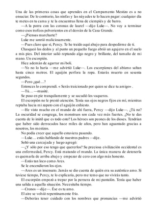 Una de las primeras cosas que aprendes en el Campamento Mestizo es a no
ensuciar. De lo contrario, las ninfas y las náyades te lo hacen pagar: cualquier día
te metes en tu cama y te la encuentras llena de ciempiés y de barro.
—A la porra con las coronas de laurel —dijo Luke—. No voy a terminar
como esos trofeos polvorientos en el desván de la Casa Grande.
—¿Piensas marcharte?
Luke me sonrió maliciosamente.
—Pues claro que sí, Percy. Te he traído aquí abajo para despedirme de ti.
Chasqueó los dedos y al punto un pequeño fuego abrió un agujero en el suelo
a mis pies. Del interior salió reptando algo negro y brillante, del tamaño de mi
mano. Un escorpión.
Hice ademán de agarrar mi boli.
—Yo no lo haría —me advirtió Luke—. Los escorpiones del abismo saltan
hasta cinco metros. El aguijón perfora la ropa. Estarás muerto en sesenta
segundos.
—Pero ¿qué…?
Entonces lo comprendí. « Serás traicionado por quien se dice tu amigo» .
—Tú… —musité.
Se puso en pie tranquilamente y se sacudió los vaqueros.
El escorpión no le prestó atención. Tenía sus ojos negros fijos en mí, mientras
reptaba hacia mi zapato con el aguijón enhiesto.
—He visto mucho en el mundo de ahí fuera, Percy —dijo Luke—. ¿Tú no?
La oscuridad se congrega, los monstruos son cada vez más fuertes. ¿No te das
cuenta de lo inútil que es todo esto? Los héroes son peones de los dioses. Tendrían
que haber sido derrocados hace miles de años, pero han aguantado gracias a
nosotros, los mestizos.
No podía creer que aquello estuviera pasando.
—Luke… estás hablando de nuestros padres —dije.
Soltó una carcajada y luego agregó:
—¿Y sólo por eso tengo que quererlos? Su preciosa civilización occidental es
una enfermedad, Percy. Está matando el mundo. La única manera de detenerla
es quemarla de arriba abajo y empezar de cero con algo más honesto.
—Estás tan loco como Ares.
Se le encendieron los ojos.
—Ares es un insensato. Jamás se dio cuenta de quién era su auténtico amo. Si
tuviese tiempo, Percy, te lo explicaría, pero me temo que no vivirás tanto.
El escorpión empezó a trepar por la pernera de mi pantalón. Tenía que haber
una salida a aquella situación. Necesitaba tiempo.
—Cronos —dije—. Ése es tu amo.
El aire se volvió repentinamente frío.
—Deberías tener cuidado con los nombres que pronuncias —me advirtió
 
