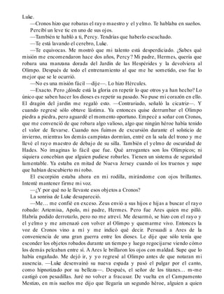 Luke.
—Cronos hizo que robaras el rayo maestro y el yelmo. Te hablaba en sueños.
Percibí un leve tic en uno de sus ojos.
—También te habló a ti, Percy. Tendrías que haberlo escuchado.
—Te está lavando el cerebro, Luke.
—Te equivocas. Me mostró que mi talento está desperdiciado. ¿Sabes qué
misión me encomendaron hace dos años, Percy? Mi padre, Hermes, quería que
robara una manzana dorada del Jardín de las Hespérides y la devolviera al
Olimpo. Después de todo el entrenamiento al que me he sometido, eso fue lo
mejor que se le ocurrió.
—No es una misión fácil —dije—. Lo hizo Hércules.
—Exacto. Pero ¿dónde está la gloria en repetir lo que otros ya han hecho? Lo
único que saben hacer los dioses es repetir su pasado. No puse mi corazón en ello.
El dragón del jardín me regaló esto. —Contrariado, señaló la cicatriz—. Y
cuando regresé sólo obtuve lástima. Ya entonces quise derrumbar el Olimpo
piedra a piedra, pero aguardé el momento oportuno. Empecé a soñar con Cronos,
que me convenció de que robara algo valioso, algo que ningún héroe había tenido
el valor de llevarse. Cuando nos fuimos de excursión durante el solsticio de
invierno, mientras los demás campistas dormían, entré en la sala del trono y me
llevé el rayo maestro de debajo de su silla. También el yelmo de oscuridad de
Hades. No imaginas lo fácil que fue. Qué arrogantes son los Olímpicos; ni
siquiera concebían que alguien pudiese robarles. Tienen un sistema de seguridad
lamentable. Ya estaba en mitad de Nueva Jersey cuando oí los truenos y supe
que habían descubierto mi robo.
El escorpión estaba ahora en mi rodilla, mirándome con ojos brillantes.
Intenté mantener firme mi voz.
—¿Y por qué no le llevaste esos objetos a Cronos?
La sonrisa de Luke desapareció.
—Me… me confié en exceso. Zeus envió a sus hijos e hijas a buscar el rayo
robado: Artemisa, Apolo, mi padre, Hermes. Pero fue Ares quien me pilló.
Habría podido derrotarlo, pero no me atreví. Me desarmó, se hizo con el rayo y
el yelmo y me amenazó con volver al Olimpo y quemarme vivo. Entonces la
voz de Cronos vino a mí y me indicó qué decir. Persuadí a Ares de la
conveniencia de una gran guerra entre los dioses. Le dije que sólo tenía que
esconder los objetos robados durante un tiempo y luego regocijarse viendo cómo
los demás peleaban entre sí. A Ares le brillaron los ojos con maldad. Supe que lo
había engañado. Me dejó ir, y yo regresé al Olimpo antes de que notaran mi
ausencia. —Luke desenvainó su nueva espada y pasó el pulgar por el canto,
como hipnotizado por su belleza—. Después, el señor de los titanes… m-me
castigó con pesadillas. Juré no volver a fracasar. De vuelta en el Campamento
Mestizo, en mis sueños me dijo que llegaría un segundo héroe, alguien a quien
 