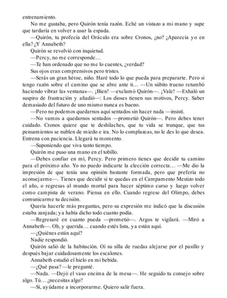 entrenamiento.
No me gustaba, pero Quirón tenía razón. Eché un vistazo a mi mano y supe
que tardaría en volver a usar la espada.
—Quirón, tu profecía del Oráculo era sobre Cronos, ¿no? ¿Aparecía yo en
ella? ¿Y Annabeth?
Quirón se revolvió con inquietud.
—Percy, no me corresponde…
—Te han ordenado que no me lo cuentes, ¿verdad?
Sus ojos eran comprensivos pero tristes.
—Serás un gran héroe, niño. Haré todo lo que pueda para prepararte. Pero si
tengo razón sobre el camino que se abre ante ti… —Un súbito trueno retumbó
haciendo vibrar las ventanas—. ¡Bien! —exclamó Quirón—. ¡Vale! —Exhaló un
suspiro de frustración y añadió—: Los dioses tienen sus motivos, Percy. Saber
demasiado del futuro de uno mismo nunca es bueno.
—Pero no podemos quedarnos aquí sentados sin hacer nada —insistí.
—No vamos a quedarnos sentados —prometió Quirón—. Pero debes tener
cuidado. Cronos quiere que te deshilaches, que tu vida se trunque, que tus
pensamientos se nublen de miedo e ira. No lo complazcas, no le des lo que desea.
Entrena con paciencia. Llegará tu momento.
—Suponiendo que viva tanto tiempo.
Quirón me puso una mano en el tobillo.
—Debes confiar en mí, Percy. Pero primero tienes que decidir tu camino
para el próximo año. Yo no puedo indicarte la elección correcta… —Me dio la
impresión de que tenía una opinión bastante formada, pero que prefería no
aconsejarme—. Tienes que decidir si te quedas en el Campamento Mestizo todo
el año, o regresas al mundo mortal para hacer séptimo curso y luego volver
como campista de verano. Piensa en ello. Cuando regrese del Olimpo, debes
comunicarme tu decisión.
Quería hacerle más preguntas, pero su expresión me indicó que la discusión
estaba zanjada; ya había dicho todo cuanto podía.
—Regresaré en cuanto pueda —prometió—. Argos te vigilará. —Miró a
Annabeth—. Oh, y querida… cuando estés lista, ya están aquí.
—¿Quiénes están aquí?
Nadie respondió.
Quirón salió de la habitación. Oí su silla de ruedas alejarse por el pasillo y
después bajar cuidadosamente los escalones.
Annabeth estudió el hielo en mi bebida.
—¿Qué pasa? —le pregunté.
—Nada. —Dejó el vaso encima de la mesa—. He seguido tu consejo sobre
algo. Tú… ¿necesitas algo?
—Sí, ayúdame a incorporarme. Quiero salir fuera.
 