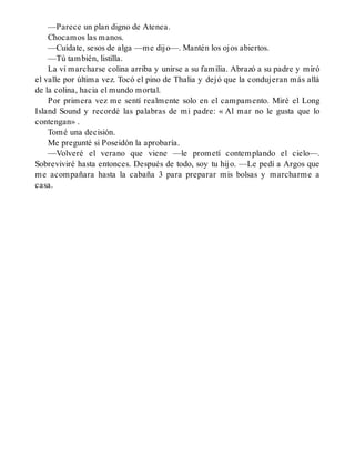 —Parece un plan digno de Atenea.
Chocamos las manos.
—Cuídate, sesos de alga —me dijo—. Mantén los ojos abiertos.
—Tú también, listilla.
La vi marcharse colina arriba y unirse a su familia. Abrazó a su padre y miró
el valle por última vez. Tocó el pino de Thalia y dejó que la condujeran más allá
de la colina, hacia el mundo mortal.
Por primera vez me sentí realmente solo en el campamento. Miré el Long
Island Sound y recordé las palabras de mi padre: « Al mar no le gusta que lo
contengan» .
Tomé una decisión.
Me pregunté si Poseidón la aprobaría.
—Volveré el verano que viene —le prometí contemplando el cielo—.
Sobreviviré hasta entonces. Después de todo, soy tu hijo. —Le pedí a Argos que
me acompañara hasta la cabaña 3 para preparar mis bolsas y marcharme a
casa.
 