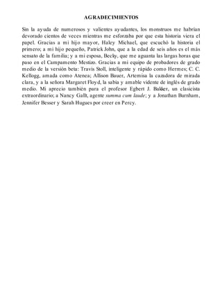 AGRADECIMIENTOS
Sin la ayuda de numerosos y valientes ayudantes, los monstruos me habrían
devorado cientos de veces mientras me esforzaba por que esta historia viera el
papel. Gracias a mi hijo mayor, Haley Michael, que escuchó la historia el
primero; a mi hijo pequeño, Patrick John, que a la edad de seis años es el más
sensato de la familia; y a mi esposa, Becky, que me aguanta las largas horas que
paso en el Campamento Mestizo. Gracias a mi equipo de probadores de grado
medio de la versión beta: Travis Stoll, inteligente y rápido como Hermes; C. C.
Kellogg, amada como Atenea; Allison Bauer, Artemisa la cazadora de mirada
clara, y a la señora Margaret Floyd, la sabia y amable vidente de inglés de grado
medio. Mi aprecio también para el profesor Egbert J. Bakker, un clasicista
extraordinario; a Nancy Gallt, agente summa cum laude; y a Jonathan Burnham,
Jennifer Besser y Sarah Hugues por creer en Percy.
 