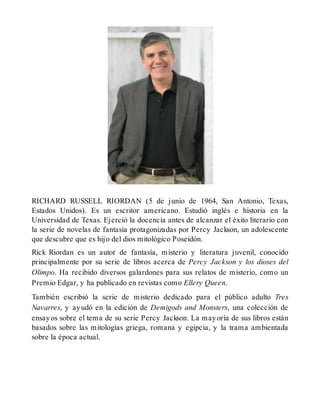 RICHARD RUSSELL RIORDAN (5 de junio de 1964, San Antonio, Texas,
Estados Unidos). Es un escritor americano. Estudió inglés e historia en la
Universidad de Texas. Ejerció la docencia antes de alcanzar el éxito literario con
la serie de novelas de fantasía protagonizadas por Percy Jackson, un adolescente
que descubre que es hijo del dios mitológico Poseidón.
Rick Riordan es un autor de fantasía, misterio y literatura juvenil, conocido
principalmente por su serie de libros acerca de Percy Jackson y los dioses del
Olimpo. Ha recibido diversos galardones para sus relatos de misterio, como un
Premio Edgar, y ha publicado en revistas como Ellery Queen.
También escribió la serie de misterio dedicado para el público adulto Tres
Navarres, y ayudó en la edición de Demigods and Monsters, una colección de
ensayos sobre el tema de su serie Percy Jackson. La mayoría de sus libros están
basados sobre las mitologías griega, romana y egipcia, y la trama ambientada
sobre la época actual.
 