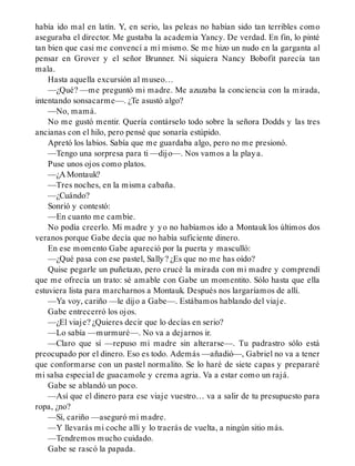 había ido mal en latín. Y, en serio, las peleas no habían sido tan terribles como
aseguraba el director. Me gustaba la academia Yancy. De verdad. En fin, lo pinté
tan bien que casi me convencí a mí mismo. Se me hizo un nudo en la garganta al
pensar en Grover y el señor Brunner. Ni siquiera Nancy Bobofit parecía tan
mala.
Hasta aquella excursión al museo…
—¿Qué? —me preguntó mi madre. Me azuzaba la conciencia con la mirada,
intentando sonsacarme—. ¿Te asustó algo?
—No, mamá.
No me gustó mentir. Quería contárselo todo sobre la señora Dodds y las tres
ancianas con el hilo, pero pensé que sonaría estúpido.
Apretó los labios. Sabía que me guardaba algo, pero no me presionó.
—Tengo una sorpresa para ti —dijo—. Nos vamos a la playa.
Puse unos ojos como platos.
—¿A Montauk?
—Tres noches, en la misma cabaña.
—¿Cuándo?
Sonrió y contestó:
—En cuanto me cambie.
No podía creerlo. Mi madre y yo no habíamos ido a Montauk los últimos dos
veranos porque Gabe decía que no había suficiente dinero.
En ese momento Gabe apareció por la puerta y masculló:
—¿Qué pasa con ese pastel, Sally? ¿Es que no me has oído?
Quise pegarle un puñetazo, pero crucé la mirada con mi madre y comprendí
que me ofrecía un trato: sé amable con Gabe un momentito. Sólo hasta que ella
estuviera lista para marcharnos a Montauk. Después nos largaríamos de allí.
—Ya voy, cariño —le dijo a Gabe—. Estábamos hablando del viaje.
Gabe entrecerró los ojos.
—¿El viaje? ¿Quieres decir que lo decías en serio?
—Lo sabía —murmuré—. No va a dejarnos ir.
—Claro que sí —repuso mi madre sin alterarse—. Tu padrastro sólo está
preocupado por el dinero. Eso es todo. Además —añadió—, Gabriel no va a tener
que conformarse con un pastel normalito. Se lo haré de siete capas y prepararé
mi salsa especial de guacamole y crema agria. Va a estar como un rajá.
Gabe se ablandó un poco.
—Así que el dinero para ese viaje vuestro… va a salir de tu presupuesto para
ropa, ¿no?
—Sí, cariño —aseguró mi madre.
—Y llevarás mi coche allí y lo traerás de vuelta, a ningún sitio más.
—Tendremos mucho cuidado.
Gabe se rascó la papada.
 