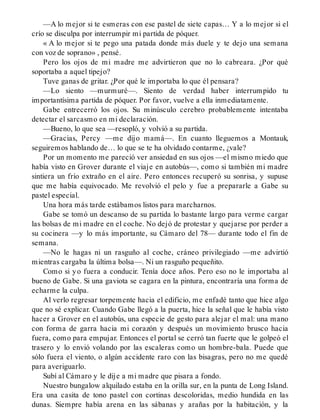 —A lo mejor si te esmeras con ese pastel de siete capas… Y a lo mejor si el
crío se disculpa por interrumpir mi partida de póquer.
« A lo mejor si te pego una patada donde más duele y te dejo una semana
con voz de soprano» , pensé.
Pero los ojos de mi madre me advirtieron que no lo cabreara. ¿Por qué
soportaba a aquel tipejo?
Tuve ganas de gritar. ¿Por qué le importaba lo que él pensara?
—Lo siento —murmuré—. Siento de verdad haber interrumpido tu
importantísima partida de póquer. Por favor, vuelve a ella inmediatamente.
Gabe entrecerró los ojos. Su minúsculo cerebro probablemente intentaba
detectar el sarcasmo en mi declaración.
—Bueno, lo que sea —resopló, y volvió a su partida.
—Gracias, Percy —me dijo mamá—. En cuanto lleguemos a Montauk,
seguiremos hablando de… lo que se te ha olvidado contarme, ¿vale?
Por un momento me pareció ver ansiedad en sus ojos —el mismo miedo que
había visto en Grover durante el viaje en autobús—, como si también mi madre
sintiera un frío extraño en el aire. Pero entonces recuperó su sonrisa, y supuse
que me había equivocado. Me revolvió el pelo y fue a prepararle a Gabe su
pastel especial.
Una hora más tarde estábamos listos para marcharnos.
Gabe se tomó un descanso de su partida lo bastante largo para verme cargar
las bolsas de mi madre en el coche. No dejó de protestar y quejarse por perder a
su cocinera —y lo más importante, su Cámaro del 78— durante todo el fin de
semana.
—No le hagas ni un rasguño al coche, cráneo privilegiado —me advirtió
mientras cargaba la última bolsa—. Ni un rasguño pequeñito.
Como si yo fuera a conducir. Tenía doce años. Pero eso no le importaba al
bueno de Gabe. Si una gaviota se cagara en la pintura, encontraría una forma de
echarme la culpa.
Al verlo regresar torpemente hacia el edificio, me enfadé tanto que hice algo
que no sé explicar. Cuando Gabe llegó a la puerta, hice la señal que le había visto
hacer a Grover en el autobús, una especie de gesto para alejar el mal: una mano
con forma de garra hacia mi corazón y después un movimiento brusco hacia
fuera, como para empujar. Entonces el portal se cerró tan fuerte que le golpeó el
trasero y lo envió volando por las escaleras como un hombre-bala. Puede que
sólo fuera el viento, o algún accidente raro con las bisagras, pero no me quedé
para averiguarlo.
Subí al Cámaro y le dije a mi madre que pisara a fondo.
Nuestro bungalow alquilado estaba en la orilla sur, en la punta de Long Island.
Era una casita de tono pastel con cortinas descoloridas, medio hundida en las
dunas. Siempre había arena en las sábanas y arañas por la habitación, y la
 