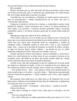 mayoría del tiempo el mar estaba demasiado frío para bañarse.
Me encantaba.
Íbamos allí desde que era niño. Mi madre llevaba más tiempo yendo. Jamás
me lo dijo exactamente, pero yo sabía por qué aquella playa era especial para
ella. Era el lugar donde había conocido a mi padre.
A medida que nos acercábamos a Montauk, mi madre pareció rejuvenecer,
años de preocupación y trabajo desaparecieron de su rostro. Sus ojos se
volvieron del color del mar.
Llegamos al atardecer, abrimos las ventanas y emprendimos nuestra rutina
habitual de limpieza. Luego caminamos por la playa, les dimos palomitas de
maíz azules a las gaviotas y comimos nuestras gominolas azules, caramelos
masticables azules, y las demás muestras gratis que mi madre había traído del
trabajo.
Supongo que tengo que explicar lo de la comida azul.
Verás, Gabe le dijo una vez a mi madre que no existía tal cosa. Tuvieron una
pelea, que en su momento pareció una tontería, pero desde entonces mi madre se
volvió loca por comer azul. Preparaba tartas de cumpleaños y batidos de
arándanos azules. Compraba nachos de maíz azul y traía a casa caramelos
azules. Esto —junto con su decisión de mantener su nombre de soltera, Jackson,
en lugar de hacerse llamar señora Ugliano— era prueba de que no estaba
totalmente abducida por Gabe. Tenía una veta rebelde, como yo.
Cuando anocheció, hicimos una hoguera. Asamos salchichas y malvaviscos.
Mamá me contó historias de su niñez, antes de que sus padres murieran en un
accidente aéreo. Me habló de los libros que quería escribir algún día, cuando
tuviera suficiente dinero para dejar la tienda de golosinas.
Al final, reuní valor para preguntarle lo que me rondaba por la mente desde
que llegamos a Montauk: mi padre. A ella se le empañaron los ojos. Supuse que
me contaría las mismas cosas de siempre, pero yo nunca me cansaba de oírlas.
—Era amable, Percy —dijo—. Alto, guapo y fuerte. Pero también gentil. Tú
tienes su pelo negro, ya lo sabes, y sus ojos verdes. —Mamá pescó una gominola
azul de la bolsa de las golosinas—. Ojalá él pudiera verte, Percy. ¡Qué orgulloso
estaría!
Me pregunté cómo podía decir eso. ¿Qué tenía yo de fantástico? Era un crío
hiperactivo y disléxico con un boletín de notas lleno de insuficientes, expulsado de
la escuela por sexta vez en seis años.
—¿Cuántos años tenía? —le pregunté—. Quiero decir… cuando se marchó.
Observó las llamas.
—Sólo estuvo conmigo un verano, Percy. Justo aquí, en esta playa. En esta
cabaña.
—Pero me conoció de bebé.
—No, cariño. Sabía que yo estaba esperando un niño, pero nunca te vio. Tuvo
 