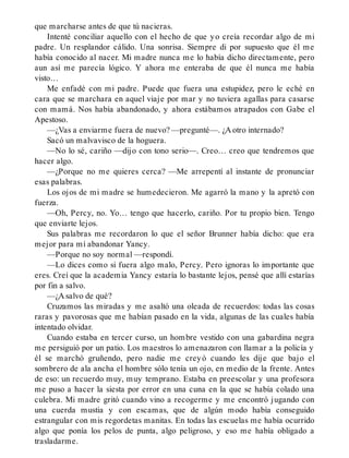 que marcharse antes de que tú nacieras.
Intenté conciliar aquello con el hecho de que yo creía recordar algo de mi
padre. Un resplandor cálido. Una sonrisa. Siempre di por supuesto que él me
había conocido al nacer. Mi madre nunca me lo había dicho directamente, pero
aun así me parecía lógico. Y ahora me enteraba de que él nunca me había
visto…
Me enfadé con mi padre. Puede que fuera una estupidez, pero le eché en
cara que se marchara en aquel viaje por mar y no tuviera agallas para casarse
con mamá. Nos había abandonado, y ahora estábamos atrapados con Gabe el
Apestoso.
—¿Vas a enviarme fuera de nuevo? —pregunté—. ¿A otro internado?
Sacó un malvavisco de la hoguera.
—No lo sé, cariño —dijo con tono serio—. Creo… creo que tendremos que
hacer algo.
—¿Porque no me quieres cerca? —Me arrepentí al instante de pronunciar
esas palabras.
Los ojos de mi madre se humedecieron. Me agarró la mano y la apretó con
fuerza.
—Oh, Percy, no. Yo… tengo que hacerlo, cariño. Por tu propio bien. Tengo
que enviarte lejos.
Sus palabras me recordaron lo que el señor Brunner había dicho: que era
mejor para mí abandonar Yancy.
—Porque no soy normal —respondí.
—Lo dices como si fuera algo malo, Percy. Pero ignoras lo importante que
eres. Creí que la academia Yancy estaría lo bastante lejos, pensé que allí estarías
por fin a salvo.
—¿A salvo de qué?
Cruzamos las miradas y me asaltó una oleada de recuerdos: todas las cosas
raras y pavorosas que me habían pasado en la vida, algunas de las cuales había
intentado olvidar.
Cuando estaba en tercer curso, un hombre vestido con una gabardina negra
me persiguió por un patio. Los maestros lo amenazaron con llamar a la policía y
él se marchó gruñendo, pero nadie me creyó cuando les dije que bajo el
sombrero de ala ancha el hombre sólo tenía un ojo, en medio de la frente. Antes
de eso: un recuerdo muy, muy temprano. Estaba en preescolar y una profesora
me puso a hacer la siesta por error en una cuna en la que se había colado una
culebra. Mi madre gritó cuando vino a recogerme y me encontró jugando con
una cuerda mustia y con escamas, que de algún modo había conseguido
estrangular con mis regordetas manitas. En todas las escuelas me había ocurrido
algo que ponía los pelos de punta, algo peligroso, y eso me había obligado a
trasladarme.
 