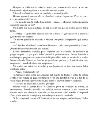 Después un ruido mucho más cercano, como mazazos en la arena. Y una voz
desesperada: alguien gritaba y aporreaba nuestra puerta.
Mi madre saltó de su cama en camisón y abrió el pestillo.
Grover apareció enmarcado en el umbral contra el aguacero. Pero no era…
no era exactamente Grover.
—He pasado toda la noche buscándote —jadeó—. ¿En qué estabas pensando
cuando te largaste sin mí?
Mi madre me miró asustada, no por Grover sino por el motivo que lo había
traído.
—¡Percy! —gritó para hacerse oír con la lluvia—, ¿qué pasó en la escuela?
¿Qué no me has contado?
Yo estaba paralizado mirando a Grover. No podía comprender qué estaba
viendo.
—O Zeu kai alloi theoi! —exclamó Grover—. ¡Me viene pisando los talones!
¿Aún no le has contado nada a tu madre?
Estaba demasiado aturdido para registrar que él acababa de maldecir en
griego antiguo… y que yo lo había entendido perfectamente. Estaba demasiado
aturdido para preguntarme cómo había llegado allí él solo, en medio de la noche.
Porque además Grover no llevaba los pantalones puestos, y donde debían estar
sus piernas… donde debían estar sus piernas…
Mi madre me miró con seriedad y me habló con un tono que nunca había
empleado antes:
—Percy. ¡Cuéntamelo ya!
Tartamudeé algo sobre las ancianas del puesto de frutas y sobre la señora
Dodds, y mi madre se quedó mirándome con una palidez mortal a la luz de los
relámpagos. Por fin agarró su bolso, me lanzó el impermeable y exclamó:
—¡Meteos en el coche! ¡Los dos! ¡Venga!
Grover echó a correr hacia el Cámaro, pero en realidad no corría, no
exactamente. Trotaba, sacudía sus peludos cuartos traseros, y de repente su
historia sobre una dolencia muscular en las piernas cobró sentido. Comprendí
cómo podía avanzar tan rápido y aun así cojear cuando caminaba.
Sí, lo comprendí porque allí donde debían estar sus pies, no había pies. Había
pezuñas.
 