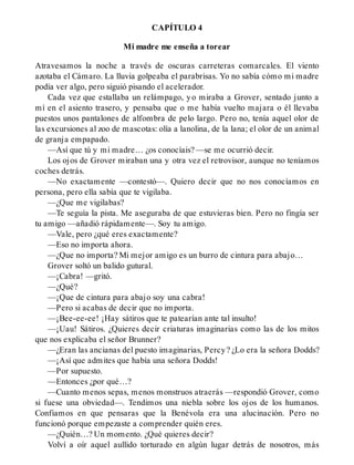 CAPÍTULO 4
Mi madre me enseña a torear
Atravesamos la noche a través de oscuras carreteras comarcales. El viento
azotaba el Cámaro. La lluvia golpeaba el parabrisas. Yo no sabía cómo mi madre
podía ver algo, pero siguió pisando el acelerador.
Cada vez que estallaba un relámpago, yo miraba a Grover, sentado junto a
mí en el asiento trasero, y pensaba que o me había vuelto majara o él llevaba
puestos unos pantalones de alfombra de pelo largo. Pero no, tenía aquel olor de
las excursiones al zoo de mascotas: olía a lanolina, de la lana; el olor de un animal
de granja empapado.
—Así que tú y mi madre… ¿os conocíais? —se me ocurrió decir.
Los ojos de Grover miraban una y otra vez el retrovisor, aunque no teníamos
coches detrás.
—No exactamente —contestó—. Quiero decir que no nos conocíamos en
persona, pero ella sabía que te vigilaba.
—¿Que me vigilabas?
—Te seguía la pista. Me aseguraba de que estuvieras bien. Pero no fingía ser
tu amigo —añadió rápidamente—. Soy tu amigo.
—Vale, pero ¿qué eres exactamente?
—Eso no importa ahora.
—¿Que no importa? Mi mejor amigo es un burro de cintura para abajo…
Grover soltó un balido gutural.
—¡Cabra! —gritó.
—¿Qué?
—¡Que de cintura para abajo soy una cabra!
—Pero si acabas de decir que no importa.
—¡Bee-ee-ee! ¡Hay sátiros que te patearían ante tal insulto!
—¡Uau! Sátiros. ¿Quieres decir criaturas imaginarias como las de los mitos
que nos explicaba el señor Brunner?
—¿Eran las ancianas del puesto imaginarias, Percy? ¿Lo era la señora Dodds?
—¡Así que admites que había una señora Dodds!
—Por supuesto.
—Entonces ¿por qué…?
—Cuanto menos sepas, menos monstruos atraerás —respondió Grover, como
si fuese una obviedad—. Tendimos una niebla sobre los ojos de los humanos.
Confiamos en que pensaras que la Benévola era una alucinación. Pero no
funcionó porque empezaste a comprender quién eres.
—¿Quién…? Un momento. ¿Qué quieres decir?
Volví a oír aquel aullido torturado en algún lugar detrás de nosotros, más
 