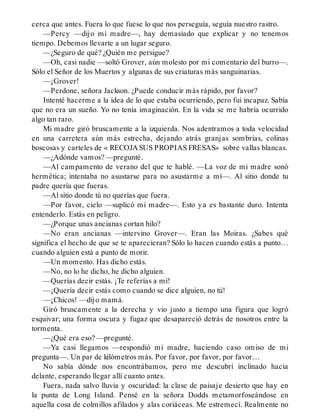 cerca que antes. Fuera lo que fuese lo que nos perseguía, seguía nuestro rastro.
—Percy —dijo mi madre—, hay demasiado que explicar y no tenemos
tiempo. Debemos llevarte a un lugar seguro.
—¿Seguro de qué? ¿Quién me persigue?
—Oh, casi nadie —soltó Grover, aún molesto por mi comentario del burro—.
Sólo el Señor de los Muertos y algunas de sus criaturas más sanguinarias.
—¡Grover!
—Perdone, señora Jackson. ¿Puede conducir más rápido, por favor?
Intenté hacerme a la idea de lo que estaba ocurriendo, pero fui incapaz. Sabía
que no era un sueño. Yo no tenía imaginación. En la vida se me habría ocurrido
algo tan raro.
Mi madre giró bruscamente a la izquierda. Nos adentramos a toda velocidad
en una carretera aún más estrecha, dejando atrás granjas sombrías, colinas
boscosas y carteles de « RECOJA SUS PROPIAS FRESAS» sobre vallas blancas.
—¿Adónde vamos? —pregunté.
—Al campamento de verano del que te hablé. —La voz de mi madre sonó
hermética; intentaba no asustarse para no asustarme a mí—. Al sitio donde tu
padre quería que fueras.
—Al sitio donde tú no querías que fuera.
—Por favor, cielo —suplicó mi madre—. Esto ya es bastante duro. Intenta
entenderlo. Estás en peligro.
—¿Porque unas ancianas cortan hilo?
—No eran ancianas —intervino Grover—. Eran las Moiras. ¿Sabes qué
significa el hecho de que se te aparecieran? Sólo lo hacen cuando estás a punto…
cuando alguien está a punto de morir.
—Un momento. Has dicho estás.
—No, no lo he dicho, he dicho alguien.
—Querías decir estás. ¡Te referías a mí!
—¡Quería decir estás como cuando se dice alguien, no tú!
—¡Chicos! —dijo mamá.
Giró bruscamente a la derecha y vio justo a tiempo una figura que logró
esquivar; una forma oscura y fugaz que desapareció detrás de nosotros entre la
tormenta.
—¿Qué era eso? —pregunté.
—Ya casi llegamos —respondió mi madre, haciendo caso omiso de mi
pregunta—. Un par de kilómetros más. Por favor, por favor, por favor…
No sabía dónde nos encontrábamos, pero me descubrí inclinado hacia
delante, esperando llegar allí cuanto antes.
Fuera, nada salvo lluvia y oscuridad: la clase de paisaje desierto que hay en
la punta de Long Island. Pensé en la señora Dodds metamorfoseándose en
aquella cosa de colmillos afilados y alas coriáceas. Me estremecí. Realmente no
 