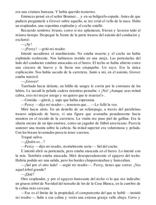 era una criatura humana. Y había querido matarme.
Entonces pensé en el señor Brunner… y en su bolígrafo-espada. Antes de que
pudiera preguntarle a Grover sobre aquello, se me erizó el vello de la nuca. Hubo
un resplandor, una repentina explosión y el coche estalló.
Recuerdo sentirme liviano, como si me aplastaran, frieran y lavaran todo al
mismo tiempo. Despegué la frente de la parte trasera del asiento del conductor y
exclamé:
—¡Ay!
—¡Percy! —gritó mi madre.
Intenté sacudirme el aturdimiento. No estaba muerto y el coche no había
explotado realmente. Nos habíamos metido en una zanja. Las portezuelas del
lado del conductor estaban atascadas en el barro. El techo se había abierto como
una cáscara de huevo y la lluvia nos empapaba. Un rayo. Era la única
explicación. Nos había sacado de la carretera. Junto a mí, en el asiento, Grover
estaba inmóvil.
—¡Grover!
Tumbado hacia delante, un hilillo de sangre le corría por la comisura de los
labios. Le sacudí la peluda cadera mientras pensaba: « ¡No! ¡Aunque seas mitad
cabra, eres mi mejor amigo y no quiero que te mueras!» .
—Comida —gimió, y supe que había esperanza.
—Percy —dijo mi madre—, tenemos que… —Le falló la voz.
Miré hacia atrás. En un destello de un relámpago, a través del parabrisas
trasero salpicado de barro, vi una figura que avanzaba pesadamente hacia
nosotros en el recodo de la carretera. La visión me puso piel de gallina. Era la
silueta oscura de un tipo enorme, como un jugador de fútbol americano. Parecía
sostener una manta sobre la cabeza. Su mitad superior era voluminosa y peluda.
Con los brazos levantados parecía tener cuernos.
Tragué saliva.
—¿Quién es…?
—Percy —dijo mi madre, mortalmente seria—. Sal del coche.
E intentó abrir su portezuela, pero estaba atascada en el barro. Lo intenté con
la mía. También estaba atascada. Miré desesperadamente el agujero del techo.
Habría podido ser una salida, pero los bordes chisporroteaban y humeaban.
—¡Sal por el otro lado! —urgió mi madre—. Percy, tienes que correr. ¿Ves
aquel árbol grande?
—¿Qué?
Otro resplandor, y por el agujero humeante del techo vi lo que me indicaba:
un grueso árbol de Navidad del tamaño de los de la Casa Blanca, en la cumbre de
la colina más cercana.
—Ese es el límite de la propiedad, el campamento del que te hablé —insistió
mi madre—. Sube a esa colina y verás una extensa granja valle abajo. Corre y
 