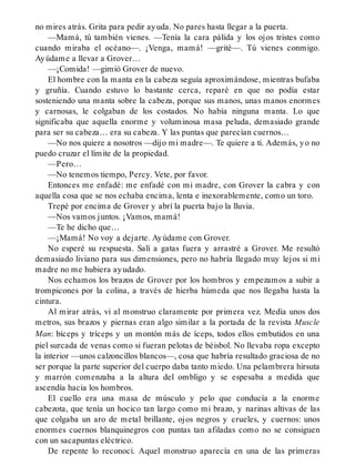 no mires atrás. Grita para pedir ayuda. No pares hasta llegar a la puerta.
—Mamá, tú también vienes. —Tenía la cara pálida y los ojos tristes como
cuando miraba el océano—. ¡Venga, mamá! —grité—. Tú vienes conmigo.
Ayúdame a llevar a Grover…
—¡Comida! —gimió Grover de nuevo.
El hombre con la manta en la cabeza seguía aproximándose, mientras bufaba
y gruñía. Cuando estuvo lo bastante cerca, reparé en que no podía estar
sosteniendo una manta sobre la cabeza, porque sus manos, unas manos enormes
y carnosas, le colgaban de los costados. No había ninguna manta. Lo que
significaba que aquella enorme y voluminosa masa peluda, demasiado grande
para ser su cabeza… era su cabeza. Y las puntas que parecían cuernos…
—No nos quiere a nosotros —dijo mi madre—. Te quiere a ti. Además, yo no
puedo cruzar el límite de la propiedad.
—Pero…
—No tenemos tiempo, Percy. Vete, por favor.
Entonces me enfadé: me enfadé con mi madre, con Grover la cabra y con
aquella cosa que se nos echaba encima, lenta e inexorablemente, como un toro.
Trepé por encima de Grover y abrí la puerta bajo la lluvia.
—Nos vamos juntos. ¡Vamos, mamá!
—Te he dicho que…
—¡Mamá! No voy a dejarte. Ayúdame con Grover.
No esperé su respuesta. Salí a gatas fuera y arrastré a Grover. Me resultó
demasiado liviano para sus dimensiones, pero no habría llegado muy lejos si mi
madre no me hubiera ayudado.
Nos echamos los brazos de Grover por los hombros y empezamos a subir a
trompicones por la colina, a través de hierba húmeda que nos llegaba hasta la
cintura.
Al mirar atrás, vi al monstruo claramente por primera vez. Medía unos dos
metros, sus brazos y piernas eran algo similar a la portada de la revista Muscle
Man: bíceps y tríceps y un montón más de íceps, todos ellos embutidos en una
piel surcada de venas como si fueran pelotas de béisbol. No llevaba ropa excepto
la interior —unos calzoncillos blancos—, cosa que habría resultado graciosa de no
ser porque la parte superior del cuerpo daba tanto miedo. Una pelambrera hirsuta
y marrón comenzaba a la altura del ombligo y se espesaba a medida que
ascendía hacia los hombros.
El cuello era una masa de músculo y pelo que conducía a la enorme
cabezota, que tenía un hocico tan largo como mi brazo, y narinas altivas de las
que colgaba un aro de metal brillante, ojos negros y crueles, y cuernos: unos
enormes cuernos blanquinegros con puntas tan afiladas como no se consiguen
con un sacapuntas eléctrico.
De repente lo reconocí. Aquel monstruo aparecía en una de las primeras
 