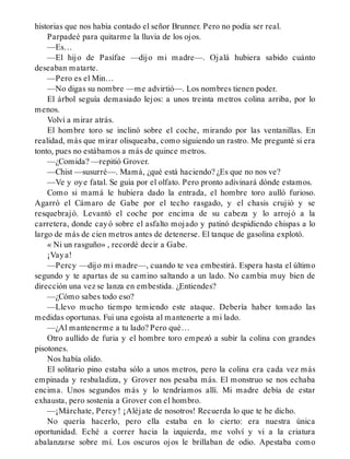 historias que nos había contado el señor Brunner. Pero no podía ser real.
Parpadeé para quitarme la lluvia de los ojos.
—Es…
—El hijo de Pasífae —dijo mi madre—. Ojalá hubiera sabido cuánto
deseaban matarte.
—Pero es el Min…
—No digas su nombre —me advirtió—. Los nombres tienen poder.
El árbol seguía demasiado lejos: a unos treinta metros colina arriba, por lo
menos.
Volví a mirar atrás.
El hombre toro se inclinó sobre el coche, mirando por las ventanillas. En
realidad, más que mirar olisqueaba, como siguiendo un rastro. Me pregunté si era
tonto, pues no estábamos a más de quince metros.
—¿Comida? —repitió Grover.
—Chist —susurré—. Mamá, ¿qué está haciendo? ¿Es que no nos ve?
—Ve y oye fatal. Se guía por el olfato. Pero pronto adivinará dónde estamos.
Como si mamá le hubiera dado la entrada, el hombre toro aulló furioso.
Agarró el Cámaro de Gabe por el techo rasgado, y el chasis crujió y se
resquebrajó. Levantó el coche por encima de su cabeza y lo arrojó a la
carretera, donde cayó sobre el asfalto mojado y patinó despidiendo chispas a lo
largo de más de cien metros antes de detenerse. El tanque de gasolina explotó.
« Ni un rasguño» , recordé decir a Gabe.
¡Vaya!
—Percy —dijo mi madre—, cuando te vea embestirá. Espera hasta el último
segundo y te apartas de su camino saltando a un lado. No cambia muy bien de
dirección una vez se lanza en embestida. ¿Entiendes?
—¿Cómo sabes todo eso?
—Llevo mucho tiempo temiendo este ataque. Debería haber tomado las
medidas oportunas. Fui una egoísta al mantenerte a mi lado.
—¿Al mantenerme a tu lado? Pero qué…
Otro aullido de furia y el hombre toro empezó a subir la colina con grandes
pisotones.
Nos había olido.
El solitario pino estaba sólo a unos metros, pero la colina era cada vez más
empinada y resbaladiza, y Grover nos pesaba más. El monstruo se nos echaba
encima. Unos segundos más y lo tendríamos allí. Mi madre debía de estar
exhausta, pero sostenía a Grover con el hombro.
—¡Márchate, Percy! ¡Aléjate de nosotros! Recuerda lo que te he dicho.
No quería hacerlo, pero ella estaba en lo cierto: era nuestra única
oportunidad. Eché a correr hacia la izquierda, me volví y vi a la criatura
abalanzarse sobre mí. Los oscuros ojos le brillaban de odio. Apestaba como
 