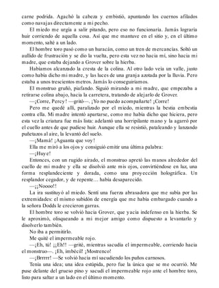 carne podrida. Agachó la cabeza y embistió, apuntando los cuernos afilados
como navajas directamente a mi pecho.
El miedo me urgía a salir pitando, pero eso no funcionaría. Jamás lograría
huir corriendo de aquella cosa. Así que me mantuve en el sitio y, en el último
momento, salté a un lado.
El hombre toro pasó como un huracán, como un tren de mercancías. Soltó un
aullido de frustración y se dio la vuelta, pero esta vez no hacia mí, sino hacia mi
madre, que estaba dejando a Grover sobre la hierba.
Habíamos alcanzado la cresta de la colina. Al otro lado veía un valle, justo
como había dicho mi madre, y las luces de una granja azotada por la lluvia. Pero
estaba a unos trescientos metros. Jamás lo conseguiríamos.
El monstruo gruñó, piafando. Siguió mirando a mi madre, que empezaba a
retirarse colina abajo, hacia la carretera, tratando de alejarlo de Grover.
—¡Corre, Percy! —gritó—. ¡Yo no puedo acompañarte! ¡Corre!
Pero me quedé allí, paralizado por el miedo, mientras la bestia embestía
contra ella. Mi madre intentó apartarse, como me había dicho que hiciera, pero
esta vez la criatura fue más lista: adelantó una horripilante mano y la agarró por
el cuello antes de que pudiese huir. Aunque ella se resistió, pataleando y lanzando
puñetazos al aire, la levantó del suelo.
—¡Mamá! ¡Aguanta que voy!
Ella me miró a los ojos y consiguió emitir una última palabra:
—¡Huye!
Entonces, con un rugido airado, el monstruo apretó las manos alrededor del
cuello de mi madre y ella se disolvió ante mis ojos, convirtiéndose en luz, una
forma resplandeciente y dorada, como una proyección holográfica. Un
resplandor cegador, y de repente… había desaparecido.
—¡¡Noooo!!
La ira sustituyó al miedo. Sentí una fuerza abrasadora que me subía por las
extremidades: el mismo subidón de energía que me había embargado cuando a
la señora Dodds le crecieron garras.
El hombre toro se volvió hacia Grover, que yacía indefenso en la hierba. Se
le aproximó, olisqueando a mi mejor amigo como dispuesto a levantarlo y
disolverlo también.
No iba a permitirlo.
Me quité el impermeable rojo.
—¡Eh, tú! ¡¡Eh!! —grité, mientras sacudía el impermeable, corriendo hacia
el monstruo—. ¡Eh, imbécil! ¡Mostrenco!
—¡Brrrrr! —Se volvió hacia mí sacudiendo los puños carnosos.
Tenía una idea; una idea estúpida, pero fue la única que se me ocurrió. Me
puse delante del grueso pino y sacudí el impermeable rojo ante el hombre toro,
listo para saltar a un lado en el último momento.
 