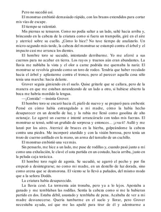 Pero no sucedió así.
El monstruo embistió demasiado rápido, con los brazos extendidos para cortar
mis vías de escape.
El tiempo se ralentizó.
Mis piernas se tensaron. Como no podía saltar a un lado, salté hacia arriba y,
brincando en la cabeza de la criatura como si fuera un trampolín, giré en el aire
y aterricé sobre su cuello. ¿Cómo lo hice? No tuve tiempo de analizarlo. Un
micro-segundo más tarde, la cabeza del monstruo se estampó contra el árbol y el
impacto casi me arranca los dientes.
El hombre toro se sacudió, intentando derribarme. Yo me aferré a sus
cuernos para no acabar en tierra. Los rayos y truenos aún eran abundantes. La
lluvia me nublaba la vista y el olor a carne podrida me quemaba la nariz. El
monstruo se revolvía girando como un toro de rodeo. Tendría que haber reculado
hacia el árbol y aplastarme contra el tronco, pero al parecer aquella cosa sólo
tenía una marcha: hacia delante.
Grover seguía gimiendo en el suelo. Quise gritarle que se callara, pero de la
manera en que me estaban zarandeando de un lado a otro, si hubiese abierto la
boca me habría mordido la lengua.
—¡Comida! —insistía Grover.
El hombre toro se encaró hacia él, piafó de nuevo y se preparó para embestir.
Pensé en cómo había estrangulado a mi madre, cómo la había hecho
desaparecer en un destello de luz, y la rabia me llenó como gasolina de alto
octanaje. Le agarré un cuerno e intenté arrancárselo con todas mis fuerzas. El
monstruo se tensó, soltó un gruñido de sorpresa y entonces… ¡crack! Aulló y me
lanzó por los aires. Aterricé de bruces en la hierba, golpeándome la cabeza
contra una piedra. Me incorporé aturdido y con la visión borrosa, pero tenía un
trozo de cuerno astillado en la mano, un arma del tamaño de un cuchillo.
El monstruo embistió una vez más.
Sin pensarlo, me hice a un lado, me puse de rodillas y, cuando pasó junto a mí
como una exhalación, le clavé el asta partida en un costado, hacia arriba, justo en
la peluda caja torácica.
El hombre toro rugió de agonía. Se sacudió, se agarró el pecho y por fin
empezó a desintegrarse; no como mi madre, en un destello de luz dorada, sino
como arena que se desmorona. El viento se lo llevó a puñados, del mismo modo
que a la señora Dodds.
La criatura había desaparecido.
La lluvia cesó. La tormenta aún tronaba, pero ya a lo lejos. Apestaba a
ganado y me temblaban las rodillas. Sentía la cabeza como si me la hubieran
partido en dos. Estaba débil, asustado y temblaba de pena. Acababa de ver a mi
madre desvanecerse. Quería tumbarme en el suelo y llorar, pero Grover
necesitaba ayuda, así que me las apañé para tirar de él y adentrarme a
 