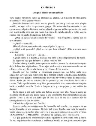 CAPÍTULO 5
Juego al pinacle con un caballo
Tuve sueños rarísimos, llenos de animales de granja. La mayoría de ellos quería
matarme; el resto quería comida.
Debí de despertarme varias veces, pero lo que oía y veía no tenía ningún
sentido, así que volvía a quedarme grogui. Me recuerdo descansando en una
cama suave, alguien dándome cucharadas de algo que sabía a palomitas de maíz
con mantequilla pero que era pudin. La chica de cabello rizado y rubio sonreía
cuando me enjugaba los restos de la barbilla.
—¿Qué va a pasar en el solsticio de verano? —me preguntó al verme con los
ojos abiertos.
—¿Qué? —mascullé.
Miró alrededor, como si temiera que alguien la oyera.
—¿Qué está pasando? ¿Qué es lo que han robado? ¡Sólo tenemos unas
semanas!
—Lo siento —murmuré—, no sé…
Alguien llamó a la puerta, y la chica me llenó la boca rápidamente de pudin.
La siguiente vez que desperté, la chica se había ido.
Un tipo rubio y fornido, con aspecto de surfero, estaba de pie en una esquina
de la habitación, vigilándome. Tenía ojos azules —por lo menos una docena de
ellos— en las mejillas, en la frente y en el dorso de las manos.
Cuando por fin recobré la conciencia plenamente, no había nada raro
alrededor, salvo que era más bonito de lo normal. Estaba sentado en una tumbona
en un espacioso porche, contemplando un prado de verdes colinas. La brisa olía a
fresas. Tenía una manta encima de las piernas y una almohada detrás de la
cabeza. Todo aquello estaba muy bien, pero sentía la boca como si un escorpión
hubiera anidado en ella. Tenía la lengua seca y estropajosa y me dolían los
dientes.
En la mesa a mi lado había una bebida en un vaso alto. Parecía zumo de
manzana helado, con una pajita verde y una sombrillita de papel pinchada en una
guinda. Tenía la mano tan débil que el vaso casi se me cae cuando por fin
conseguí rodearlo con los dedos.
—Cuidado —dijo una voz familiar.
Grover estaba recostado contra la barandilla del porche, con aspecto de no
haber dormido en una semana. Debajo del brazo llevaba una caja de zapatos.
Vestía vaqueros, zapatillas altas Converse y una camiseta naranja con la leyenda
« CAMPAMENTO MESTIZO» . El Grover de siempre, no el chico cabra.
Así que quizá había tenido una pesadilla. Igual mi madre estaba sana y salva.
Tal vez seguíamos de vacaciones y habíamos parado en esa gran casa por algún
 