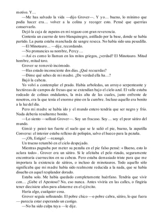 motivo. Y…
—Me has salvado la vida —dijo Grover—. Y yo… bueno, lo mínimo que
podía hacer era… volver a la colina y recoger esto. Pensé que querrías
conservarlo.
Dejó la caja de zapatos en mi regazo con gran reverencia.
Contenía un cuerno de toro blanquinegro, astillado por la base, donde se había
partido. La punta estaba manchada de sangre reseca. No había sido una pesadilla.
—El Minotauro… —dije, recordando.
—No pronuncies su nombre, Percy…
—Así es como lo llaman en los mitos griegos, ¿verdad? El Minotauro. Mitad
hombre, mitad toro.
Grover se removió incómodo.
—Has estado inconsciente dos días. ¿Qué recuerdas?
—Dime qué sabes de mi madre. ¿De verdad ella ha…?
Bajó la cabeza.
Yo volví a contemplar el prado. Había arboledas, un arroyo serpenteante y
hectáreas de campos de fresas que se extendían bajo el cielo azul. El valle estaba
rodeado de colinas ondulantes, la más alta de las cuales, justo enfrente de
nosotros, era la que tenía el enorme pino en la cumbre. Incluso aquello era bonito
a la luz del día.
Pero mi madre se había ido y el mundo entero tendría que ser negro y frío.
Nada debería resultarme bonito.
—Lo siento —sollozó Grover—. Soy un fracaso. Soy… soy el peor sátiro del
mundo.
Gimió y pateó tan fuerte el suelo que se le salió el pie, bueno, la zapatilla
Converse: el interior estaba relleno de polispán, salvo el hueco para la pezuña.
—¡Oh, Estigio! —rezongó.
Un trueno retumbó en el cielo despejado.
Mientras pugnaba por meter su pezuña en el pie falso pensé: « Bueno, esto lo
aclara todo» . Grover era un sátiro. Si le afeitaba el pelo rizado, seguramente
encontraría cuernecitos en su cabeza. Pero estaba demasiado triste para que me
importara la existencia de sátiros, o incluso de minotauros. Todo aquello sólo
significaba que mi madre había sido realmente reducida a la nada, que se había
disuelto en aquel resplandor dorado.
Estaba solo. Me había quedado completamente huérfano. Tendría que vivir
con… ¿Gabe el Apestoso? No, eso nunca. Antes viviría en las calles, o fingiría
tener diecisiete años para alistarme en el ejército.
Haría algo, cualquier cosa.
Grover seguía sollozando. El pobre chico —o pobre cabra, sátiro, lo que fuera
— parecía estar esperando un castigo.
—No ha sido culpa tuya —le dije.
 