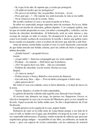 —Sí, sí que lo ha sido. Se suponía que yo tenía que protegerte.
—¿Te pidió mi madre que me protegieras?
—No, pero es mi trabajo. Soy un guardián. Al menos… lo era.
—Pero ¿por qué…? —De repente me sentí mareado, la vista se me nubló.
—No te esfuerces más de la cuenta. Toma.
Me ayudó a sostener el vaso y me puso la pajita en la boca.
Su sabor me sorprendió, porque esperaba zumo de manzana. No lo era. Sabía
a galletas con trocitos de chocolate, galletas líquidas. Y no cualquier galleta, sino
las que mi madre preparaba en casa, con sabor a mantequilla y calientes, con los
trocitos de chocolate derritiéndose. Al bebérmelo, sentí un calor intenso y una
recarga de energía en todo el cuerpo. No desapareció la pena, pero me sentí
como si mi madre acabara de acariciarme la mejilla y darme una galleta como
hacía cuando era pequeño, como si acabara de decirme que todo iba a salir bien.
Antes de darme cuenta había vaciado el vaso. Lo miré fijamente, convencido
de que había tomado una bebida caliente, pero los cubitos de hielo ni siquiera se
habían derretido.
—¿Estaba bueno? —preguntó Grover.
Asentí.
—¿A qué sabía? —Sonó tan compungido que me sentí culpable.
—Perdona —le contesté—. Debí dejar que lo probaras.
—¡No! No quería decir eso. Sólo… sólo era curiosidad.
—Galletas de chocolate. Las de mamá. Hechas en casa.
Suspiró.
—¿Y cómo te sientes?
—Podría arrojar a Nancy Bobofit a cien metros de distancia.
—Eso está muy bien —dijo—. Pero no debes arriesgarte a beber más.
—¿Qué quieres decir?
Me retiró el vaso con cuidado, como si fuera dinamita, y lo dejó de nuevo en
la mesa.
—Vamos. Quirón y el señor D están esperándote.
La galería del porche rodeaba toda aquella casa, llamada Casa Grande.
Al recorrer una distancia tan larga, las piernas me flaquearon. Grover se
ofreció a transportar la caja con el cuerno del Minotauro, pero yo me empeñé en
llevarla. Aquel recuerdo me había salido caro. No iba a desprenderme de él tan
fácilmente.
Cuando giramos en la esquina de la casa, inspiré hondo.
Debíamos de estar en la orilla norte de Long Island, porque a ese lado de la
casa el valle se fundía con el agua, que destellaba a lo largo de la costa. Lo que vi
me sorprendió sobremanera. El paisaje estaba moteado de edificios que parecían
arquitectura griega antigua —un pabellón al aire libre, un anfiteatro, un ruedo de
arena—, pero con aspecto de recién construidos, con las columnas de mármol
 