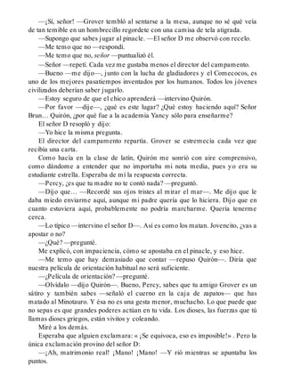 —¡Sí, señor! —Grover tembló al sentarse a la mesa, aunque no sé qué veía
de tan temible en un hombrecillo regordete con una camisa de tela atigrada.
—Supongo que sabes jugar al pinacle. —El señor D me observó con recelo.
—Me temo que no —respondí.
—Me temo que no, señor —puntualizó él.
—Señor —repetí. Cada vez me gustaba menos el director del campamento.
—Bueno —me dijo—, junto con la lucha de gladiadores y el Comecocos, es
uno de los mejores pasatiempos inventados por los humanos. Todos los jóvenes
civilizados deberían saber jugarlo.
—Estoy seguro de que el chico aprenderá —intervino Quirón.
—Por favor —dije—, ¿qué es este lugar? ¿Qué estoy haciendo aquí? Señor
Brun… Quirón, ¿por qué fue a la academia Yancy sólo para enseñarme?
El señor D resopló y dijo:
—Yo hice la misma pregunta.
El director del campamento repartía. Grover se estremecía cada vez que
recibía una carta.
Como hacía en la clase de latín, Quirón me sonrió con aire comprensivo,
como dándome a entender que no importaba mi nota media, pues yo era su
estudiante estrella. Esperaba de mí la respuesta correcta.
—Percy, ¿es que tu madre no te contó nada? —preguntó.
—Dijo que… —Recordé sus ojos tristes al mirar el mar—. Me dijo que le
daba miedo enviarme aquí, aunque mi padre quería que lo hiciera. Dijo que en
cuanto estuviera aquí, probablemente no podría marcharme. Quería tenerme
cerca.
—Lo típico —intervino el señor D—. Así es como los matan. Jovencito, ¿vas a
apostar o no?
—¿Qué? —pregunté.
Me explicó, con impaciencia, cómo se apostaba en el pinacle, y eso hice.
—Me temo que hay demasiado que contar —repuso Quirón—. Diría que
nuestra película de orientación habitual no será suficiente.
—¿Película de orientación? —pregunté.
—Olvídalo —dijo Quirón—. Bueno, Percy, sabes que tu amigo Grover es un
sátiro y también sabes —señaló el cuerno en la caja de zapatos— que has
matado al Minotauro. Y ésa no es una gesta menor, muchacho. Lo que puede que
no sepas es que grandes poderes actúan en tu vida. Los dioses, las fuerzas que tú
llamas dioses griegos, están vivitos y coleando.
Miré a los demás.
Esperaba que alguien exclamara: « ¡Se equivoca, eso es imposible!» . Pero la
única exclamación provino del señor D:
—¡Ah, matrimonio real! ¡Mano! ¡Mano! —Y rió mientras se apuntaba los
puntos.
 