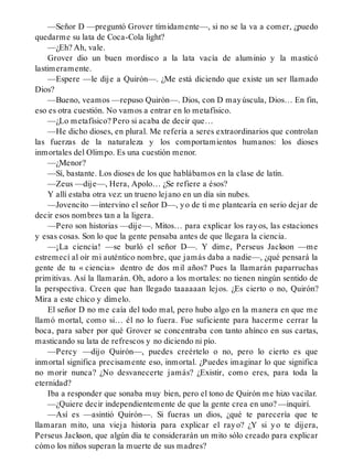 —Señor D —preguntó Grover tímidamente—, si no se la va a comer, ¿puedo
quedarme su lata de Coca-Cola light?
—¿Eh? Ah, vale.
Grover dio un buen mordisco a la lata vacía de aluminio y la masticó
lastimeramente.
—Espere —le dije a Quirón—. ¿Me está diciendo que existe un ser llamado
Dios?
—Bueno, veamos —repuso Quirón—. Dios, con D mayúscula, Dios… En fin,
eso es otra cuestión. No vamos a entrar en lo metafísico.
—¿Lo metafísico? Pero si acaba de decir que…
—He dicho dioses, en plural. Me refería a seres extraordinarios que controlan
las fuerzas de la naturaleza y los comportamientos humanos: los dioses
inmortales del Olimpo. Es una cuestión menor.
—¿Menor?
—Sí, bastante. Los dioses de los que hablábamos en la clase de latín.
—Zeus —dije—, Hera, Apolo… ¿Se refiere a ésos?
Y allí estaba otra vez: un trueno lejano en un día sin nubes.
—Jovencito —intervino el señor D—, yo de ti me plantearía en serio dejar de
decir esos nombres tan a la ligera.
—Pero son historias —dije—. Mitos… para explicar los rayos, las estaciones
y esas cosas. Son lo que la gente pensaba antes de que llegara la ciencia.
—¡La ciencia! —se burló el señor D—. Y dime, Perseus Jackson —me
estremecí al oír mi auténtico nombre, que jamás daba a nadie—, ¿qué pensará la
gente de tu « ciencia» dentro de dos mil años? Pues la llamarán paparruchas
primitivas. Así la llamarán. Oh, adoro a los mortales: no tienen ningún sentido de
la perspectiva. Creen que han llegado taaaaaan lejos. ¿Es cierto o no, Quirón?
Mira a este chico y dímelo.
El señor D no me caía del todo mal, pero hubo algo en la manera en que me
llamó mortal, como si… él no lo fuera. Fue suficiente para hacerme cerrar la
boca, para saber por qué Grover se concentraba con tanto ahínco en sus cartas,
masticando su lata de refrescos y no diciendo ni pío.
—Percy —dijo Quirón—, puedes creértelo o no, pero lo cierto es que
inmortal significa precisamente eso, inmortal. ¿Puedes imaginar lo que significa
no morir nunca? ¿No desvanecerte jamás? ¿Existir, como eres, para toda la
eternidad?
Iba a responder que sonaba muy bien, pero el tono de Quirón me hizo vacilar.
—¿Quiere decir independientemente de que la gente crea en uno? —inquirí.
—Así es —asintió Quirón—. Si fueras un dios, ¿qué te parecería que te
llamaran mito, una vieja historia para explicar el rayo? ¿Y si yo te dijera,
Perseus Jackson, que algún día te considerarán un mito sólo creado para explicar
cómo los niños superan la muerte de sus madres?
 