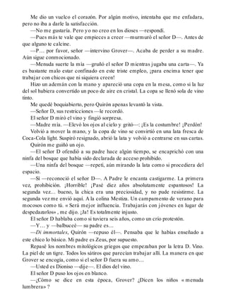 Me dio un vuelco el corazón. Por algún motivo, intentaba que me enfadara,
pero no iba a darle la satisfacción.
—No me gustaría. Pero yo no creo en los dioses —respondí.
—Pues más te vale que empieces a creer —murmuró el señor D—. Antes de
que alguno te calcine.
—P… por favor, señor —intervino Grover—. Acaba de perder a su madre.
Aún sigue conmocionado.
—Menuda suerte la mía —gruñó el señor D mientras jugaba una carta—. Ya
es bastante malo estar confinado en este triste empleo, ¡para encima tener que
trabajar con chicos que ni siquiera creen!
Hizo un ademán con la mano y apareció una copa en la mesa, como si la luz
del sol hubiera convertido un poco de aire en cristal. La copa se llenó sola de vino
tinto.
Me quedé boquiabierto, pero Quirón apenas levantó la vista.
—Señor D, sus restricciones —le recordó.
El señor D miró el vino y fingió sorpresa.
—Madre mía. —Elevó los ojos al cielo y gritó—: ¡Es la costumbre! ¡Perdón!
Volvió a mover la mano, y la copa de vino se convirtió en una lata fresca de
Coca-Cola light. Suspiró resignado, abrió la lata y volvió a centrarse en sus cartas.
Quirón me guiñó un ojo.
—El señor D ofendió a su padre hace algún tiempo, se encaprichó con una
ninfa del bosque que había sido declarada de acceso prohibido.
—Una ninfa del bosque —repetí, aún mirando la lata como si procediera del
espacio.
—Sí —reconoció el señor D—. A Padre le encanta castigarme. La primera
vez, prohibición. ¡Horrible! ¡Pasé diez años absolutamente espantosos! La
segunda vez… bueno, la chica era una preciosidad, y no pude resistirme. La
segunda vez me envió aquí. A la colina Mestiza. Un campamento de verano para
mocosos como tú. « Será mejor influencia. Trabajarás con jóvenes en lugar de
despedazarlos» , me dijo. ¡Ja! Es totalmente injusto.
El señor D hablaba como si tuviera seis años, como un crío protestón.
—Y… y —balbuceé— su padre es…
—Di immortales, Quirón —repuso él—. Pensaba que le habías enseñado a
este chico lo básico. Mi padre es Zeus, por supuesto.
Repasé los nombres mitológicos griegos que empezaban por la letra D. Vino.
La piel de un tigre. Todos los sátiros que parecían trabajar allí. La manera en que
Grover se encogía, como si el señor D fuera su amo…
—Usted es Dioniso —dije—. El dios del vino.
El señor D puso los ojos en blanco.
—¿Cómo se dice en esta época, Grover? ¿Dicen los niños « menuda
lumbrera» ?
 