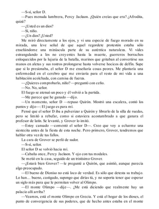 —S-sí, señor D.
—Pues menuda lumbrera, Percy Jackson. ¿Quién creías que era? ¿Afrodita,
quizá?
—¿Usted es un dios?
—Sí, niño.
—¿Un dios? ¿Usted?
Me miró directamente a los ojos, y vi una especie de fuego morado en su
mirada, una leve señal de que aquel regordete protestón estaba sólo
enseñándome una minúscula parte de su auténtica naturaleza. Vi vides
estrangulando a los no creyentes hasta la muerte, guerreros borrachos
enloquecidos por la lujuria de la batalla, marinos que gritaban al convertirse sus
manos en aletas y sus rostros prolongarse hasta volverse hocicos de delfín. Supe
que si lo presionaba, el señor D me enseñaría cosas peores. Me plantaría una
enfermedad en el cerebro que me enviaría para el resto de mi vida a una
habitación acolchada, con camisa de fuerza.
—¿Quieres comprobarlo, niño? —preguntó con ceño.
—No. No, señor.
El fuego se atenuó un poco y él volvió a la partida.
—Me parece que he ganado —dijo.
—Un momento, señor D —repuso Quirón. Mostró una escalera, contó los
puntos y dijo—: El juego es para mí.
Pensé que el señor D iba a pulverizar a Quirón y librarlo de la silla de ruedas,
pero se limitó a rebufar, como si estuviera acostumbrado a que ganara el
profesor de latín. Se levantó, y Grover lo imitó.
—Estoy cansado —comentó el señor D—. Creo que voy a echarme una
siestecita antes de la fiesta de esta noche. Pero primero, Grover, tendremos que
hablar otra vez de tus fallos.
La cara de Grover se perló de sudor.
—S-sí, señor.
El señor D se volvió hacia mí.
—Cabaña once, Percy Jackson. Y ojo con tus modales.
Se metió en la casa, seguido de un tristísimo Grover.
—¿Estará bien Grover? —le pregunté a Quirón, que asintió, aunque parecía
algo preocupado.
—El bueno de Dioniso no está loco de verdad. Es sólo que detesta su trabajo.
Lo han… bueno, castigado, supongo que dirías tú, y no soporta tener que esperar
un siglo más para que le permitan volver al Olimpo.
—El monte Olimpo —dije—. ¿Me está diciendo que realmente hay un
palacio allí arriba?
—Veamos, está el monte Olimpo en Grecia. Y está el hogar de los dioses, el
punto de convergencia de sus poderes, que de hecho antes estaba en el monte
 