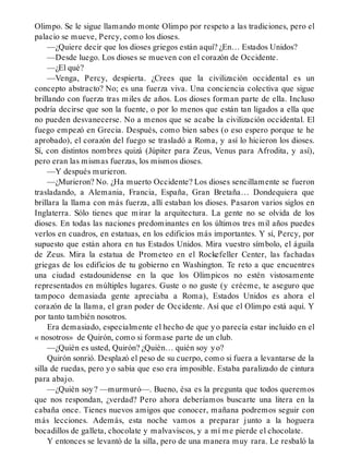 Olimpo. Se le sigue llamando monte Olimpo por respeto a las tradiciones, pero el
palacio se mueve, Percy, como los dioses.
—¿Quiere decir que los dioses griegos están aquí? ¿En… Estados Unidos?
—Desde luego. Los dioses se mueven con el corazón de Occidente.
—¿El qué?
—Venga, Percy, despierta. ¿Crees que la civilización occidental es un
concepto abstracto? No; es una fuerza viva. Una conciencia colectiva que sigue
brillando con fuerza tras miles de años. Los dioses forman parte de ella. Incluso
podría decirse que son la fuente, o por lo menos que están tan ligados a ella que
no pueden desvanecerse. No a menos que se acabe la civilización occidental. El
fuego empezó en Grecia. Después, como bien sabes (o eso espero porque te he
aprobado), el corazón del fuego se trasladó a Roma, y así lo hicieron los dioses.
Sí, con distintos nombres quizá (Júpiter para Zeus, Venus para Afrodita, y así),
pero eran las mismas fuerzas, los mismos dioses.
—Y después murieron.
—¿Murieron? No. ¿Ha muerto Occidente? Los dioses sencillamente se fueron
trasladando, a Alemania, Francia, España, Gran Bretaña… Dondequiera que
brillara la llama con más fuerza, allí estaban los dioses. Pasaron varios siglos en
Inglaterra. Sólo tienes que mirar la arquitectura. La gente no se olvida de los
dioses. En todas las naciones predominantes en los últimos tres mil años puedes
verlos en cuadros, en estatuas, en los edificios más importantes. Y sí, Percy, por
supuesto que están ahora en tus Estados Unidos. Mira vuestro símbolo, el águila
de Zeus. Mira la estatua de Prometeo en el Rockefeller Center, las fachadas
griegas de los edificios de tu gobierno en Washington. Te reto a que encuentres
una ciudad estadounidense en la que los Olímpicos no estén vistosamente
representados en múltiples lugares. Guste o no guste (y créeme, te aseguro que
tampoco demasiada gente apreciaba a Roma), Estados Unidos es ahora el
corazón de la llama, el gran poder de Occidente. Así que el Olimpo está aquí. Y
por tanto también nosotros.
Era demasiado, especialmente el hecho de que yo parecía estar incluido en el
« nosotros» de Quirón, como si formase parte de un club.
—¿Quién es usted, Quirón? ¿Quién… quién soy yo?
Quirón sonrió. Desplazó el peso de su cuerpo, como si fuera a levantarse de la
silla de ruedas, pero yo sabía que eso era imposible. Estaba paralizado de cintura
para abajo.
—¿Quién soy? —murmuró—. Bueno, ésa es la pregunta que todos queremos
que nos respondan, ¿verdad? Pero ahora deberíamos buscarte una litera en la
cabaña once. Tienes nuevos amigos que conocer, mañana podremos seguir con
más lecciones. Además, esta noche vamos a preparar junto a la hoguera
bocadillos de galleta, chocolate y malvaviscos, y a mí me pierde el chocolate.
Y entonces se levantó de la silla, pero de una manera muy rara. Le resbaló la
 