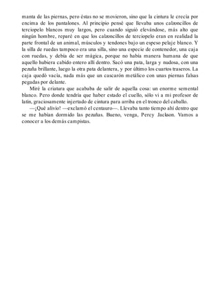 manta de las piernas, pero éstas no se movieron, sino que la cintura le crecía por
encima de los pantalones. Al principio pensé que llevaba unos calzoncillos de
terciopelo blancos muy largos, pero cuando siguió elevándose, más alto que
ningún hombre, reparé en que los calzoncillos de terciopelo eran en realidad la
parte frontal de un animal, músculos y tendones bajo un espeso pelaje blanco. Y
la silla de ruedas tampoco era una silla, sino una especie de contenedor, una caja
con ruedas, y debía de ser mágica, porque no había manera humana de que
aquello hubiera cabido entero allí dentro. Sacó una pata, larga y nudosa, con una
pezuña brillante, luego la otra pata delantera, y por último los cuartos traseros. La
caja quedó vacía, nada más que un cascarón metálico con unas piernas falsas
pegadas por delante.
Miré la criatura que acababa de salir de aquella cosa: un enorme semental
blanco. Pero donde tendría que haber estado el cuello, sólo vi a mi profesor de
latín, graciosamente injertado de cintura para arriba en el tronco del caballo.
—¡Qué alivio! —exclamó el centauro—. Llevaba tanto tiempo ahí dentro que
se me habían dormido las pezuñas. Bueno, venga, Percy Jackson. Vamos a
conocer a los demás campistas.
 