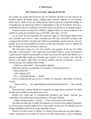 CAPÍTULO 6
Me convierto en señor supremo del lavabo
En cuanto me repuse del hecho de que mi profesor de latín era una especie de
caballo, dimos un bonito paseo, aunque puse mucho cuidado en no caminar
detrás de él. Varias veces me había tocado formar parte de la patrulla boñiga en
el desfile que los almacenes Macy’s organizaban el día de Acción de Gracias y,
sintiéndolo mucho, no confiaba en la parte trasera de Quirón ni de ningún equino.
Pasamos junto al campo de voleibol y algunos chicos se dieron codazos. Uno
señaló el cuerno de minotauro que yo llevaba. Otro dijo: « Es él» .
La mayoría de los campistas eran mayores que yo. Sus amigos sátiros eran
más grandes que Grover, todos trotando por allí con camisetas naranjas del
campamento mestizo, sin nada que cubriera sus peludos cuartos traseros. No soy
tímido, pero me incomodaba la manera en que me miraban, como si esperaran
que me pusiera a hacer piruetas o algo así.
Me volví para mirar la casa. Era mucho más grande de lo que me había
parecido: cuatro plantas, color azul cielo con madera blanca, como un balneario
a gran escala. Estaba examinando la veleta con forma de águila que había en el
tejado cuando algo captó mi atención, una sombra en la ventana más alta del
desván a dos aguas. Algo había movido la cortina, sólo por un instante, y tuve la
certeza de que me estaban observando.
—¿Qué hay ahí arriba? —le pregunté a Quirón.
Miró hacia donde yo señalaba y la sonrisa se le borró del rostro.
—Sólo un desván.
—¿Vive alguien ahí?
—No —respondió tajante—. Nadie.
Tuve la impresión de que decía la verdad. No obstante, algo había movido la
cortina.
—Vamos, Percy —me urgió Quirón con demasiada premura—. Hay mucho
que ver.
Paseamos por campos donde los campistas recogían fresas mientras un sátiro
tocaba una melodía en una flauta de junco.
Quirón me contó que el campamento producía una buena cosecha que
exportaba a los restaurantes neoyorquinos y al monte Olimpo.
—Cubre nuestros gastos —aclaró—. Y las fresas casi no dan trabajo.
También me dijo que el señor D producía ese efecto en las plantas frutícolas:
se volvían locas cuando estaba cerca. Funcionaba mejor con los viñedos, pero le
habían prohibido cultivarlos, así que plantaba fresas.
Observé al sátiro tocar la flauta. La música provocaba que los animalillos y
bichos abandonaran el campo de fresas en todas direcciones, como refugiados
 