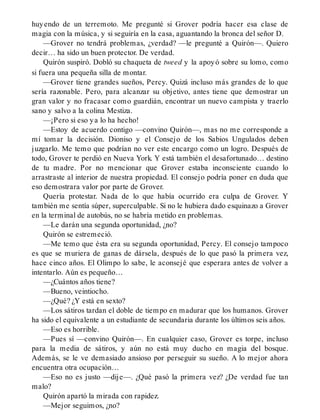 huyendo de un terremoto. Me pregunté si Grover podría hacer esa clase de
magia con la música, y si seguiría en la casa, aguantando la bronca del señor D.
—Grover no tendrá problemas, ¿verdad? —le pregunté a Quirón—. Quiero
decir… ha sido un buen protector. De verdad.
Quirón suspiró. Dobló su chaqueta de tweed y la apoyó sobre su lomo, como
si fuera una pequeña silla de montar.
—Grover tiene grandes sueños, Percy. Quizá incluso más grandes de lo que
sería razonable. Pero, para alcanzar su objetivo, antes tiene que demostrar un
gran valor y no fracasar como guardián, encontrar un nuevo campista y traerlo
sano y salvo a la colina Mestiza.
—¡Pero si eso ya lo ha hecho!
—Estoy de acuerdo contigo —convino Quirón—, mas no me corresponde a
mí tomar la decisión. Dioniso y el Consejo de los Sabios Ungulados deben
juzgarlo. Me temo que podrían no ver este encargo como un logro. Después de
todo, Grover te perdió en Nueva York. Y está también el desafortunado… destino
de tu madre. Por no mencionar que Grover estaba inconsciente cuando lo
arrastraste al interior de nuestra propiedad. El consejo podría poner en duda que
eso demostrara valor por parte de Grover.
Quería protestar. Nada de lo que había ocurrido era culpa de Grover. Y
también me sentía súper, superculpable. Si no le hubiera dado esquinazo a Grover
en la terminal de autobús, no se habría metido en problemas.
—Le darán una segunda oportunidad, ¿no?
Quirón se estremeció.
—Me temo que ésta era su segunda oportunidad, Percy. El consejo tampoco
es que se muriera de ganas de dársela, después de lo que pasó la primera vez,
hace cinco años. El Olimpo lo sabe, le aconsejé que esperara antes de volver a
intentarlo. Aún es pequeño…
—¿Cuántos años tiene?
—Bueno, veintiocho.
—¿Qué? ¿Y está en sexto?
—Los sátiros tardan el doble de tiempo en madurar que los humanos. Grover
ha sido el equivalente a un estudiante de secundaria durante los últimos seis años.
—Eso es horrible.
—Pues sí —convino Quirón—. En cualquier caso, Grover es torpe, incluso
para la media de sátiros, y aún no está muy ducho en magia del bosque.
Además, se le ve demasiado ansioso por perseguir su sueño. A lo mejor ahora
encuentra otra ocupación…
—Eso no es justo —dije—. ¿Qué pasó la primera vez? ¿De verdad fue tan
malo?
Quirón apartó la mirada con rapidez.
—Mejor seguimos, ¿no?
 