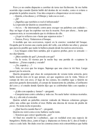 Pero yo no estaba dispuesto a cambiar de tema tan fácilmente. Se me había
ocurrido algo cuando Quirón habló del destino de mi madre, como si evitara a
propósito la palabra muerte. Una idea empezó a chisporrotear en mi mente.
—Quirón, si los dioses y el Olimpo y todo eso es real…
—¿Sí?
—¿Significa que también es real el inframundo?
La expresión de Quirón se ensombreció.
—Así es. —Se interrumpió, como para escoger sus palabras con cuidado—.
Hay un lugar al que los espíritus van tras la muerte. Pero por ahora… hasta que
sepamos más, te recomendaría que te olvidaras de ello.
—¿A qué te refieres con « hasta que sepamos más» ?
—Vamos, Percy. Visitaremos el bosque.
A medida que nos acercamos, reparé en la enorme vastedad del bosque.
Ocupaba por lo menos una cuarta parte del valle, con árboles tan altos y gruesos
que parecía posible que nadie lo hubiera pisado desde los nativos americanos.
—Los bosques están bien surtidos, por si quieres probar, pero ve armado —
me dijo Quirón.
—¿Bien surtidos de qué? ¿Armado con qué?
—Ya lo verás. El viernes por la noche hay una partida de « capturar la
bandera» . ¿Tienes espada y escudo?
—¿Yo, espada y…?
—Vale, no creo que los tengas. Supongo que una cinco te irá bien. Luego
pasaré por la armería.
Quería preguntar qué clase de campamento de verano tenía armería, pero
había mucho más en lo que pensar, así que seguimos con la visita. Vimos el
campo de tiro con arco, el lago de las canoas, los establos (que a Quirón no
parecían gustarle demasiado), el campo de lanzamiento de jabalina, el anfiteatro
del coro y el estadio donde Quirón dijo que se celebraban lides con espadas y
lanzas.
—¿Lides con espadas y lanzas? —pregunté.
—Competiciones entre cabañas y todo eso. No suele haber víctimas mortales.
Ah, sí, y ahí está el comedor.
Quirón señaló un pabellón exterior rodeado de blancas columnas griegas
sobre una colina que miraba al mar. Había una docena de mesas de piedra de
picnic. No tenía techo ni paredes.
—¿Qué hacéis cuando llueve? —pregunté.
Quirón me miró como si me hubiera vuelto tonto.
—Tenemos que comer igualmente, ¿no?
Al final me enseñó las « cabañas» , que en realidad eran una especie de
bungalows. Había doce, junto al lago y dispuestas en forma de U, dos al fondo y
cinco a cada lado. Sin duda eran las construcciones más estrambóticas que había
 