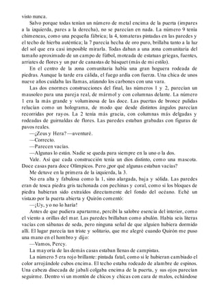 visto nunca.
Salvo porque todas tenían un número de metal encima de la puerta (impares
a la izquierda, pares a la derecha), no se parecían en nada. La número 9 tenía
chimeneas, como una pequeña fábrica; la 4, tomateras pintadas en las paredes y
el techo de hierba auténtica; la 7 parecía hecha de oro puro, brillaba tanto a la luz
del sol que era casi imposible mirarla. Todas daban a una zona comunitaria del
tamaño aproximado de un campo de fútbol, moteada de estatuas griegas, fuentes,
arriates de flores y un par de canastas de básquet (más de mi estilo).
En el centro de la zona comunitaria había una gran hoguera rodeada de
piedras. Aunque la tarde era cálida, el fuego ardía con fuerza. Una chica de unos
nueve años cuidaba las llamas, atizando los carbones con una vara.
Las dos enormes construcciones del final, las números 1 y 2, parecían un
mausoleo para una pareja real, de mármol y con columnas delante. La número
1 era la más grande y voluminosa de las doce. Las puertas de bronce pulidas
relucían como un holograma, de modo que desde distintos ángulos parecían
recorridas por rayos. La 2 tenía más gracia, con columnas más delgadas y
rodeadas de guirnaldas de flores. Las paredes estaban grabadas con figuras de
pavos reales.
—¿Zeus y Hera? —aventuré.
—Correcto.
—Parecen vacías.
—Algunas lo están. Nadie se queda para siempre en la uno o la dos.
Vale. Así que cada construcción tenía un dios distinto, como una mascota.
Doce casas para doce Olímpicos. Pero ¿por qué algunas estaban vacías?
Me detuve en la primera de la izquierda, la 3.
No era alta y fabulosa como la 1, sino alargada, baja y sólida. Las paredes
eran de tosca piedra gris tachonada con pechinas y coral, como si los bloques de
piedra hubieran sido extraídos directamente del fondo del océano. Eché un
vistazo por la puerta abierta y Quirón comentó:
—¡Uy, yo no lo haría!
Antes de que pudiera apartarme, percibí la salobre esencia del interior, como
el viento a orillas del mar. Las paredes brillaban como abulón. Había seis literas
vacías con sábanas de seda, pero ninguna señal de que alguien hubiera dormido
allí. El lugar parecía tan triste y solitario, que me alegré cuando Quirón me puso
una mano en el hombro y dijo:
—Vamos, Percy.
La mayoría de las demás casas estaban llenas de campistas.
La número 5 era rojo brillante: pintada fatal, como si le hubieran cambiado el
color arrojándole cubos encima. El techo estaba rodeado de alambre de espinos.
Una cabeza disecada de jabalí colgaba encima de la puerta, y sus ojos parecían
seguirme. Dentro vi un montón de chicos y chicas con cara de malos, echándose
 