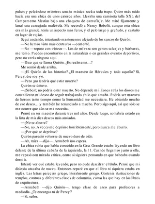 pulsos y peleándose mientras sonaba música rock a todo trapo. Quien más ruido
hacía era una chica de unos catorce años. Llevaba una camiseta talla XXL del
Campamento Mestizo bajo una chaqueta de camuflaje. Me miró fijamente y
lanzó una carcajada malévola. Me recordó a Nancy Bobofit, aunque esta chica
era más grande, tenía un aspecto más feroz, y el pelo largo y greñudo, y castaño
en lugar de rojizo.
Seguí andando, intentando mantenerme alejado de los cascos de Quirón.
—No hemos visto más centauros —comenté.
—No —repuso con tristeza—. Los de mi raza son gentes salvajes y bárbaras,
me temo. Puedes encontrarlos en la naturaleza o en grandes eventos deportivos,
pero no verás ninguno aquí.
—Dice que se llama Quirón. ¿Es realmente…?
Me sonrió desde arriba.
—¿El Quirón de las historias? ¿El maestro de Hércules y todo aquello? Sí,
Percy, ése soy yo.
—Pero ¿no tendría que estar muerto?
Quirón se detuvo.
—¿Sabes?, no podría estar muerto. No depende mí. Eones atrás los dioses me
concedieron mi deseo de seguir trabajando en lo que amaba. Podría ser maestro
de héroes tanto tiempo como la humanidad me necesitara. He obtenido mucho
de ese deseo… y también he renunciado a mucho. Pero sigo aquí, así que sólo se
me ocurre que aún se me necesita.
Pensé en ser maestro durante tres mil años. Desde luego, no habría estado en
la lista de mis diez deseos más ansiados.
—¿No se aburre?
—No, no. A veces me deprimo horriblemente, pero nunca me aburro.
—¿Por qué se deprime?
Quirón pareció volverse de nuevo duro de oído.
—Ah, mira —dijo—. Annabeth nos espera.
La chica rubia que había conocido en la Casa Grande estaba leyendo un libro
delante de la última cabaña de la izquierda, la 11. Cuando llegamos junto a ella,
me repasó con mirada crítica, como si siguiera pensando en que babeaba cuando
dormía.
Intenté ver qué estaba leyendo, pero no pude descifrar el título. Pensé que mi
dislexia atacaba de nuevo. Entonces reparé en que el libro ni siquiera estaba en
inglés. Las letras parecían griego, literalmente griego. Contenía ilustraciones de
templos, estatuas y diferentes clases de columnas, como las que hay en los libros
de arquitectura.
—Annabeth —dijo Quirón—, tengo clase de arco para profesores a
mediodía. ¿Te encargas tú de Percy?
—Sí, señor.
 
