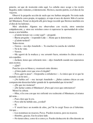 ponerte, así que de momento estás aquí. La cabaña once acoge a los recién
llegados, todos visitantes, evidentemente. Hermes, nuestro patrón, es el dios de los
viajeros.
Observé la pequeña sección de suelo que me habían otorgado. No tenía nada
para señalarla como propia, ni equipaje, ni ropa ni saco de dormir. Sólo el cuerno
del Minotauro. Pensé en dejarlo allí, pero luego recordé que Hermes también era
el dios de los ladrones.
Miré alrededor. Algunos me observaban con recelo, otros sonreían
estúpidamente, y otros me miraban como si esperaran la oportunidad de echar
mano a mis bolsillos.
—¿Cuánto tiempo voy a estar aquí? —pregunté.
—Buena pregunta —respondió Luke—. Hasta que te determinen.
—¿Cuánto tardará?
Todos rieron.
—Vamos —me dijo Annabeth—. Te enseñaré la cancha de voleibol.
—Ya la he visto.
—Vamos.
—Me agarró de la muñeca y me arrastró fuera, mientras lo chicos reían a
mis espaldas.
—Jackson, tienes que esforzarte más —dijo Annabeth cuando nos separamos
unos metros.
—¿Qué?
Puso los ojos en blanco y murmuró entre dientes:
—¿Cómo pude creer que eras el elegido?
—Pero ¿qué te pasa? —Empezaba a enfadarme—. Lo único que sé es que he
matado a un tío toro…
—¡No hables así! —me increpó Annabeth—. ¿Sabes cuántos chicos en este
campamento desearían haber gozado de la oportunidad que tú tuviste?
—¿De que me mataran?
—¡De luchar contra el Minotauro! ¿Para qué crees que entrenamos?
Meneé la cabeza.
—Mira, si la cosa con que me enfrenté era realmente el Minotauro, el mismo
del mito…
—Pues claro que lo era.
—Pero sólo ha habido uno, ¿verdad?
—Sí.
—Y murió hace un montón de años, ¿no? Se lo cargó Teseo en el laberinto.
Así que…
—Los monstruos no mueren, Percy. Pueden matarse, pero no mueren.
—Hombre, gracias. Eso lo aclara todo.
—No tienen alma, como tú o como yo. Puedes deshacerte de ellos durante un
 