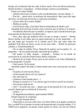 tiempo, tal vez durante toda una vida, si tienes suerte. Pero son fuerzas primarias.
Quirón los llama « arquetipos» . Al final siempre vuelven a reconstruirse.
Pensé en la señora Dodds.
—¿Quieres decir que si matase a uno, accidentalmente, con una espada…?
—Esa Fur… quiero decir, tu profesora de matemáticas. Bien, pues ella sigue
ahí fuera. Lo único que has hecho es cabrearla muchísimo.
—¿Cómo sabes de la señora Dodds?
—Hablas en sueños.
—Casi la llamas algo. ¿Una Furia? Son las torturadoras de Hades, ¿no?
Annabeth miró nerviosa al suelo, como si temiese que se abriera y la tragara.
—No deberías llamarlas por su nombre, ni siquiera aquí. Cuando tenemos que
mencionarlas las llamamos « las Benévolas» .
—Oye, ¿hay algo que podamos decir sin que se ponga a tronar? —Sonaba
llorica, incluso a mis oídos, pero en aquel momento ya no me importaba—. ¿Y
por qué tengo que meterme en la cabaña once? ¿Por qué están todos tan
apiñados? Está lleno de literas vacías en los otros sitios. —Señalé las primeras
cabañas, y Annabeth palideció.
—No se elige la cabaña, Percy. Depende de quiénes son tus padres. O… tu
progenitor. —Se me quedó mirando, esperando que lo pillara.
—Mi madre es Sally Jackson —respondí—. Trabaja en la tienda de
caramelos de la estación Grand Central. Bueno, trabajaba.
—Siento lo de tu madre, Percy, pero no me refería a eso. Estoy hablando de
tu otro progenitor. Tu padre.
—Está muerto. No lo conocí.
Annabeth suspiró. Sin duda ya había tenido antes esta conversación con otros
chicos.
—Tu padre no está muerto, Percy.
—¿Cómo puedes decir eso? ¿Lo conoces?
—No, claro que no.
—¿Entonces cómo puedes decir…?
—Porque te conozco a ti. Y no estarías aquí si no fueras uno de los nuestros.
—No conoces nada de mí.
—¿No? —Levantó una ceja—. Seguro que no has parado de ir de escuela en
escuela. Seguro que te echaron de la mayoría.
—¿Cómo…?
—Te diagnosticaron dislexia, quizá también THDA.
Intenté tragarme la vergüenza.
—¿Y eso qué importa ahora?
—Todo junto es casi una señal clara. Las letras flotan en la página cuando las
lees, ¿verdad? Eso es porque tu mente está preparada para el griego antiguo. Y el
THDA (eres impulsivo, no puedes estarte quieto en clase), eso son tus reflejos
 
