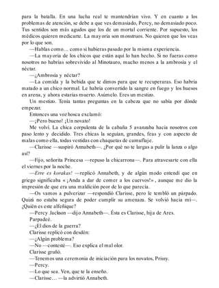 para la batalla. En una lucha real te mantendrían vivo. Y en cuanto a los
problemas de atención, se debe a que ves demasiado, Percy, no demasiado poco.
Tus sentidos son más agudos que los de un mortal corriente. Por supuesto, los
médicos quieren medicarte. La mayoría son monstruos. No quieren que los veas
por lo que son.
—Hablas como… como si hubieras pasado por la misma experiencia.
—La mayoría de los chicos que están aquí lo han hecho. Si no fueras como
nosotros no habrías sobrevivido al Minotauro, mucho menos a la ambrosía y el
néctar.
—¿Ambrosía y néctar?
—La comida y la bebida que te dimos para que te recuperaras. Eso habría
matado a un chico normal. Le habría convertido la sangre en fuego y los huesos
en arena, y ahora estarías muerto. Asúmelo. Eres un mestizo.
Un mestizo. Tenía tantas preguntas en la cabeza que no sabía por dónde
empezar.
Entonces una voz hosca exclamó:
—¡Pero bueno! ¡Un novato!
Me volví. La chica corpulenta de la cabaña 5 avanzaba hacia nosotros con
paso lento y decidido. Tres chicas la seguían, grandes, feas y con aspecto de
malas como ella, todas vestidas con chaquetas de camuflaje.
—Clarisse —suspiró Annabeth—. ¿Por qué no te largas a pulir la lanza o algo
así?
—Fijo, señorita Princesa —repuso la chicarrona—. Para atravesarte con ella
el viernes por la noche.
—Erre es korakas! —replicó Annabeth, y de algún modo entendí que en
griego significaba « ¡Anda a dar de comer a los cuervos!» , aunque me dio la
impresión de que era una maldición peor de lo que parecía.
—Os vamos a pulverizar —respondió Clarisse, pero le tembló un párpado.
Quizá no estaba segura de poder cumplir su amenaza. Se volvió hacia mí—.
¿Quién es este alfeñique?
—Percy Jackson —dijo Annabeth—. Ésta es Clarisse, hija de Ares.
Parpadeé.
—¿El dios de la guerra?
Clarisse replicó con desdén:
—¿Algún problema?
—No —contesté—. Eso explica el mal olor.
Clarisse gruñó.
—Tenemos una ceremonia de iniciación para los novatos, Prissy.
—Percy.
—Lo que sea. Ven, que te la enseño.
—Clarisse… —la advirtió Annabeth.
 