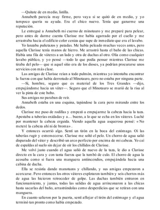 —Quítate de en medio, listilla.
Annabeth parecía muy firme, pero vaya si se quitó de en medio, y yo
tampoco quería su ayuda. Era el chico nuevo. Tenía que ganarme una
reputación.
Le entregué a Annabeth mi cuerno de minotauro y me preparé para pelear,
pero antes de darme cuenta Clarisse me había agarrado por el cuello y me
arrastraba hacia el edificio color ceniza que supe de inmediato que era el lavabo.
Yo lanzaba puñetazos y patadas. Me había peleado muchas veces antes, pero
aquella Clarisse tenía manos de hierro. Me arrastró hasta el baño de las chicas.
Había una fila de váteres a un lado y otra de duchas al otro. Olía como cualquier
lavabo público, y yo pensé —todo lo que podía pensar mientras Clarisse me
tiraba del pelo— que si aquel sitio era de los dioses, ya podrían procurarse unos
servicios con más clase.
Las amigas de Clarisse reían a todo pulmón, mientras yo intentaba encontrar
la fuerza con que había derrotado al Minotauro, pero no estaba por ninguna parte.
—Sí, hombre, seguro que es material de los Tres Grandes —dijo,
empujándome hacia un váter—. Seguro que el Minotauro se murió de la risa al
ver la pinta de este bobo.
Sus amigas no paraban de reír.
Annabeth estaba en una esquina, tapándose la cara pero mirando entre los
dedos.
Clarisse me puso de rodillas y empezó a empujarme la cabeza hacia la taza.
Apestaba a tuberías oxidadas y a… bueno, a lo que se echa en los váteres. Luché
por mantener la cabeza erguida. Viendo aquella agua asquerosa pensé: « No
meteré la cabeza ahí ni de broma» .
Y entonces ocurrió algo. Sentí un tirón en la boca del estómago. Oí las
tuberías rugir y estremecerse. Clarisse me soltó el pelo. Un chorro de agua salió
disparado del váter y describió un arco perfecto por encima de mi cabeza. Yo caí
de espaldas al suelo sin dejar de oír los chillidos de Clarisse.
Me volví justo cuando el agua salió de nuevo de la taza, le dio a Clarisse
directo en la cara y con tanta fuerza que la tumbó de culo. El chorro de agua la
acosaba como si fuera una manguera antiincendios, empujándola hacia una
cabina de ducha.
Ella se resistía dando manotazos y chillando, y sus amigas empezaron a
acercarse. Pero entonces los otros váteres explotaron también y seis chorros más
de agua las hicieron retroceder de golpe. Las duchas también entraron en
funcionamiento, y juntas, todas las salidas de agua arrinconaron a las chicas
hasta sacarlas del baño, arrastrándolas como desperdicios que se retiran con una
manguera.
En cuanto salieron por la puerta, sentí aflojar el tirón del estómago y el agua
terminó tan pronto como había empezado.
 