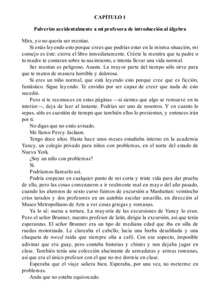 CAPÍTULO 1
Pulverizo accidentalmente a mi profesora de introducción al álgebra
Mira, yo no quería ser mestizo.
Si estás leyendo esto porque crees que podrías estar en la misma situación, mi
consejo es éste: cierra el libro inmediatamente. Créete la mentira que tu padre o
tu madre te contaran sobre tu nacimiento, e intenta llevar una vida normal.
Ser mestizo es peligroso. Asusta. La mayor parte del tiempo sólo sirve para
que te maten de manera horrible y dolorosa.
Si eres un niño normal, que está leyendo esto porque cree que es ficción,
fantástico. Sigue leyendo. Te envidio por ser capaz de creer que nada de esto
sucedió.
Pero si te reconoces en estas páginas —si sientes que algo se remueve en tu
interior—, deja de leer al instante. Podrías ser uno de nosotros. Y en cuanto lo
sepas, sólo es cuestión de tiempo que también ellos lo presientan, y entonces irán
por ti.
No digas que no estás avisado.
Me llamo Percy Jackson.
Tengo doce años. Hasta hace unos meses estudiaba interno en la academia
Yancy, un colegio privado para niños con problemas, en el norte del estado de
Nueva York.
¿Soy un niño con problemas?
Sí.
Podríamos llamarlo así.
Podría empezar en cualquier punto de mi corta y triste vida para dar prueba
de ello, pero las cosas comenzaron a ir realmente mal en mayo del año pasado,
cuando los alumnos de sexto curso fuimos de excursión a Manhattan: veintiocho
críos tarados y dos profesores en un autobús escolar amarillo, en dirección al
Museo Metropolitano de Arte a ver cosas griegas y romanas.
Ya lo sé: suena a tortura. La mayoría de las excursiones de Yancy lo eran.
Pero el señor Brunner, nuestro profesor de latín, dirigía la excursión, así que tenía
esperanzas. El señor Brunner era un tipo de mediana edad que iba en silla de
ruedas motorizada. Le clareaba el cabello, lucía una barba desaliñada y una
chaqueta de tweed raída que siempre olía a café. Con ese aspecto, imposible
adivinar que era guay, pero contaba historias y chistes y nos dejaba jugar en
clase. También tenía una colección alucinante de armaduras y armas romanas,
así que era el único profesor con el que no me dormía en clase.
Esperaba que el viaje saliera bien. Esperaba, por una vez, no meterme en
problemas.
Anda que no estaba equivocado.
 