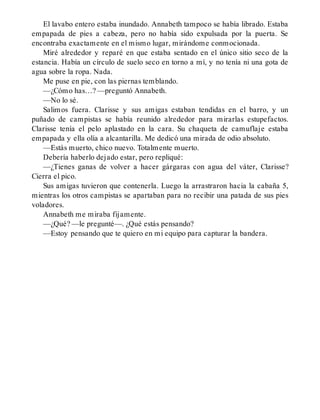 El lavabo entero estaba inundado. Annabeth tampoco se había librado. Estaba
empapada de pies a cabeza, pero no había sido expulsada por la puerta. Se
encontraba exactamente en el mismo lugar, mirándome conmocionada.
Miré alrededor y reparé en que estaba sentado en el único sitio seco de la
estancia. Había un círculo de suelo seco en torno a mí, y no tenía ni una gota de
agua sobre la ropa. Nada.
Me puse en pie, con las piernas temblando.
—¿Cómo has…? —preguntó Annabeth.
—No lo sé.
Salimos fuera. Clarisse y sus amigas estaban tendidas en el barro, y un
puñado de campistas se había reunido alrededor para mirarlas estupefactos.
Clarisse tenía el pelo aplastado en la cara. Su chaqueta de camuflaje estaba
empapada y ella olía a alcantarilla. Me dedicó una mirada de odio absoluto.
—Estás muerto, chico nuevo. Totalmente muerto.
Debería haberlo dejado estar, pero repliqué:
—¿Tienes ganas de volver a hacer gárgaras con agua del váter, Clarisse?
Cierra el pico.
Sus amigas tuvieron que contenerla. Luego la arrastraron hacia la cabaña 5,
mientras los otros campistas se apartaban para no recibir una patada de sus pies
voladores.
Annabeth me miraba fijamente.
—¿Qué? —le pregunté—. ¿Qué estás pensando?
—Estoy pensando que te quiero en mi equipo para capturar la bandera.
 