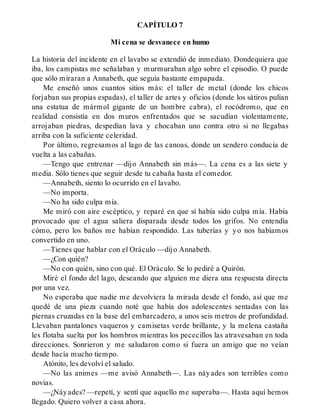 CAPÍTULO 7
Mi cena se desvanece en humo
La historia del incidente en el lavabo se extendió de inmediato. Dondequiera que
iba, los campistas me señalaban y murmuraban algo sobre el episodio. O puede
que sólo miraran a Annabeth, que seguía bastante empapada.
Me enseñó unos cuantos sitios más: el taller de metal (donde los chicos
forjaban sus propias espadas), el taller de artes y oficios (donde los sátiros pulían
una estatua de mármol gigante de un hombre cabra), el rocódromo, que en
realidad consistía en dos muros enfrentados que se sacudían violentamente,
arrojaban piedras, despedían lava y chocaban uno contra otro si no llegabas
arriba con la suficiente celeridad.
Por último, regresamos al lago de las canoas, donde un sendero conducía de
vuelta a las cabañas.
—Tengo que entrenar —dijo Annabeth sin más—. La cena es a las siete y
media. Sólo tienes que seguir desde tu cabaña hasta el comedor.
—Annabeth, siento lo ocurrido en el lavabo.
—No importa.
—No ha sido culpa mía.
Me miró con aire escéptico, y reparé en que sí había sido culpa mía. Había
provocado que el agua saliera disparada desde todos los grifos. No entendía
cómo, pero los baños me habían respondido. Las tuberías y yo nos habíamos
convertido en uno.
—Tienes que hablar con el Oráculo —dijo Annabeth.
—¿Con quién?
—No con quién, sino con qué. El Oráculo. Se lo pediré a Quirón.
Miré el fondo del lago, deseando que alguien me diera una respuesta directa
por una vez.
No esperaba que nadie me devolviera la mirada desde el fondo, así que me
quedé de una pieza cuando noté que había dos adolescentes sentadas con las
piernas cruzadas en la base del embarcadero, a unos seis metros de profundidad.
Llevaban pantalones vaqueros y camisetas verde brillante, y la melena castaña
les flotaba suelta por los hombros mientras los pececillos las atravesaban en toda
direcciones. Sonrieron y me saludaron como si fuera un amigo que no veían
desde hacía mucho tiempo.
Atónito, les devolví el saludo.
—No las animes —me avisó Annabeth—. Las náyades son terribles como
novias.
—¿Náyades? —repetí, y sentí que aquello me superaba—. Hasta aquí hemos
llegado. Quiero volver a casa ahora.
 