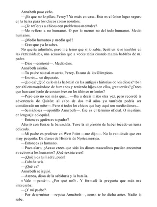 Annabeth puso ceño.
—¿Es que no lo pillas, Percy? Ya estás en casa. Éste es el único lugar seguro
en la tierra para los chicos como nosotros.
—¿Te refieres a chicos con problemas mentales?
—Me refiero a no humanos. O por lo menos no del todo humanos. Medio
humanos.
—¿Medio humanos y medio qué?
—Creo que ya lo sabes.
No quería admitirlo, pero me temo que sí lo sabía. Sentí un leve temblor en
las extremidades, una sensación que a veces tenía cuando mamá hablaba de mi
padre.
—Dios —contesté—. Medio dios.
Annabeth asintió.
—Tu padre no está muerto, Percy. Es uno de los Olímpicos.
—Eso es… un disparate.
—¿Lo es? ¿Qué es lo más habitual en las antiguas historias de los dioses? Iban
por ahí enamorándose de humanos y teniendo hijos con ellos, ¿recuerdas? ¿Crees
que han cambiado de costumbres en los últimos milenios?
—Pero eso no son más que… —Iba a decir mitos otra vez, pero recordé la
advertencia de Quirón: al cabo de dos mil años yo también podría ser
considerado un mito—. Pero si todos los chicos que hay aquí son medio dioses…
—Semidioses —apostilló Annabeth—. Ése es el término oficial. O mestizos,
en lenguaje coloquial.
—Entonces ¿quién es tu padre?
Aferró con fuerza la barandilla. Tuve la impresión de haber tocado un tema
delicado.
—Mi padre es profesor en West Point —me dijo—. No lo veo desde que era
muy pequeña. Da clases de Historia de Norteamérica.
—Entonces es humano.
—Pues claro. ¿Acaso crees que sólo los dioses masculinos pueden encontrar
atractivos a los humanos? ¡Qué sexista eres!
—¿Quién es tu madre, pues?
—Cabaña seis.
—¿Qué es?
Annabeth se irguió.
—Atenea, diosa de la sabiduría y la batalla.
« Vale —pensé—. ¿Por qué no?» . Y formulé la pregunta que más me
interesaba:
—¿Y mi padre?
—Por determinar —repuso Annabeth—, como te he dicho antes. Nadie lo
sabe.
 