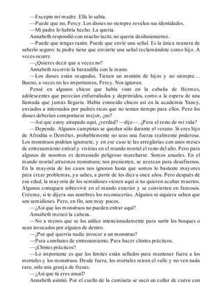—Excepto mi madre. Ella lo sabía.
—Puede que no, Percy. Los dioses no siempre revelan sus identidades.
—Mi padre lo habría hecho. La quería.
Annabeth respondió con mucho tacto; no quería desilusionarme.
—Puede que tengas razón. Puede que envíe una señal. Es la única manera de
saberlo seguro: tu padre tiene que enviarte una señal reclamándote como hijo. A
veces ocurre.
—¿Quieres decir que a veces no?
Annabeth recorrió la barandilla con la mano.
—Los dioses están ocupados. Tienen un montón de hijos y no siempre…
Bueno, a veces no les importamos, Percy. Nos ignoran.
Pensé en algunos chicos que había visto en la cabaña de Hermes,
adolescentes que parecían enfurruñados y deprimidos, como a la espera de una
llamada que jamás llegaría. Había conocido chicos así en la academia Yancy,
enviados a internados por padres ricos que no tenían tiempo para ellos. Pero los
dioses deberían comportarse mejor, ¿no?
—Así que estoy atrapado aquí, ¿verdad? —dije—. ¿Para el resto de mi vida?
—Depende. Algunos campistas se quedan sólo durante el verano. Si eres hijo
de Afrodita o Deméter, probablemente no seas una fuerza realmente poderosa.
Los monstruos podrían ignorarte, y en ese caso te las arreglarías con unos meses
de entrenamiento estival y vivirías en el mundo mortal el resto del año. Pero para
algunos de nosotros es demasiado peligroso marcharse. Somos anuales. En el
mundo mortal atraemos monstruos; nos presienten, se acercan para desafiarnos.
En la mayoría de los casos nos ignoran hasta que somos lo bastante mayores
para crear problemas, ya sabes, a partir de los diez u once años. Pero después de
esa edad, la mayoría de los semidioses vienen aquí si no quieren acabar muertos.
Algunos consiguen sobrevivir en el mundo exterior y se convierten en famosos.
Créeme, si te dijera sus nombres los reconocerías. Algunos ni siquiera saben que
son semidioses. Pero, en fin, son muy pocos.
—¿Así que los monstruos no pueden entrar aquí?
Annabeth meneó la cabeza.
—No a menos que se los utilice intencionadamente para surtir los bosques o
sean invocados por alguien de dentro.
—¿Por qué querría nadie invocar a un monstruo?
—Para combates de entrenamiento. Para hacer chistes prácticos.
—¿Chistes prácticos?
—Lo importante es que los límites están sellados para mantener fuera a los
mortales y los monstruos. Desde fuera, los mortales miran el valle y no ven nada
raro, sólo una granja de fresas.
—¿Así que tú eres anual?
Annabeth asintió. Por el cuello de la camiseta se sacó un collar de cuero con
 