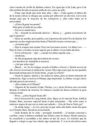 cinco cuentas de arcilla de distintos colores. Era igual que el de Luke, pero el de
ella también llevaba un grueso anillo de oro, como un sello.
—Estoy aquí desde que tenía siete años —dijo—. Cada agosto, el último día
de la sesión estival, te otorgan una cuenta por sobrevivir un año más. Llevo más
tiempo aquí que la mayoría de los consejeros, y ellos están todos en la
universidad.
—¿Cómo llegaste tan pronto?
Hizo girar el anillo de su collar.
—Eso no es asunto tuyo.
—Ya. —Guardé un incómodo silencio—. Bueno, y… ¿podría marcharme de
aquí si quisiera?
—Sería un suicidio, pero podrías, con el permiso del señor D o de Quirón. Por
supuesto, no dan ningún permiso hasta el final del verano a menos que…
—¿A menos qué?
—Que te asignen una misión. Pero eso casi nunca ocurre. La última vez… —
Dejó la frase a medias; su tono sugería que la última vez no había ido bien.
—En la enfermería —dije—, cuando me dabas aquella cosa…
—Ambrosía.
—Sí. Me preguntaste algo del solsticio de verano.
Los hombros de Annabeth se tensaron.
—¿Así que sabes algo?
—Bueno… no. En mi antigua escuela oí hablar a Grover y Quirón acerca de
ello. Grover mencionó el solsticio de verano. Dijo algo como que no nos quedaba
demasiado tiempo para la fecha límite. ¿A qué se refería?
—Ojalá lo supiera. Quirón y los sátiros lo saben, pero no tienen intención de
contármelo. Algo va mal en el Olimpo, algo importante. La última vez que estuve
allí todo parecía tan normal…
—¿Has estado en el Olimpo?
—Algunos de los anuales (Luke, Clarisse, yo y otros) hicimos una excursión
durante el solsticio de invierno. Es entonces cuando los dioses celebran su gran
consejo anual.
—Pero… ¿cómo llegaste hasta allí?
—En el ferrocarril de Long Island, claro. Bajas en la estación Penn. Edificio
Empire State, ascensor especial hasta el piso seiscientos. —Me miró como si
estuviera segura de que eso ya tenía que saberlo—. Eres de Nueva York, ¿no?
—Sí, desde luego. —Lo era, pero por lo que sabía sólo había ciento dos pisos
en el Empire State. Decidí no mencionarlo.
—Justo después de la visita —prosiguió Annabeth—, el tiempo comenzó a
cambiar, como si hubiera estallado una trifulca entre los dioses. Desde entonces,
he escuchado a escondidas a los sátiros un par de veces. Lo máximo que he
llegado a colegir es que han robado algo importante. Y si no lo devuelven antes
 