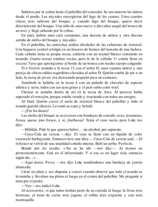 Subimos por la colina hasta el pabellón del comedor. Se nos unieron los sátiros
desde el prado. Las náyades emergieron del lago de las canoas. Unas cuantas
chicas más salieron del bosque; y cuando digo del bosque, quiero decir
directamente del bosque. Una niña de unos nueve o diez años surgió del tronco de
un arce y llegó saltando por la colina.
En total, habría unos cien campistas, una docena de sátiros y otra docena
surtida de ninfas del bosque y náyades.
En el pabellón, las antorchas ardían alrededor de las columnas de mármol.
Una hoguera central refulgía en un brasero de bronce del tamaño de una bañera.
Cada cabaña tenía su propia mesa, cubierta con un mantel blanco rematado en
morado. Cuatro mesas estaban vacías, pero la de la cabaña 11 estaba llena en
exceso. Tuve que apretujarme al borde de un tronco con medio cuerpo colgando.
Vi a Grover sentado a la mesa 12 con el señor D, unos cuantos sátiros y una
pareja de chicos rubios regordetes clavados al señor D. Quirón estaba de pie a un
lado, la mesa de picnic era demasiado pequeña para un centauro.
Annabeth se hallaba en la mesa 6 con un puñado de chavales de aspecto
atlético y serio, todos con sus ojos grises y el pelo rubio color miel.
Clarisse se sentaba detrás de mí en la mesa de Ares. Al parecer había
superado el remojón, porque estaba riendo y eructando con todos sus amigos.
Al final, Quirón coceó el suelo de mármol blanco del pabellón y todo el
mundo guardó silencio. Levantó su copa y brindó:
—¡Por los dioses!
Las ninfas del bosque se acercaron con bandejas de comida: uvas, manzanas,
fresas, queso, pan fresco, y sí, ¡barbacoa! Tenía el vaso vacío, pero Luke me
dijo:
—Háblale. Pide lo que quieras beber… sin alcohol, por supuesto.
—Coca-Cola de cereza —dije. El vaso se llenó con un líquido de color
caramelo burbujeante. Entonces tuve una idea—. Coca-Cola de cereza azul. —El
refresco se volvió de una tonalidad cobalto intenso. Bebí un sorbo. Perfecto.
Brindé por mi madre. « No se ha ido —me dije—. Al menos no
permanentemente. Está en el inframundo. Y si eso es un lugar real, entonces
algún día…» .
—Aquí tienes, Percy —me dijo Luke tendiéndome una bandeja de jamón
ahumado.
Llené mi plato y me disponía a comer cuando observé que todo el mundo se
levantaba y llevaban sus platos al fuego en el centro del pabellón. Me pregunté si
irían por el postre.
—Ven —me indicó Luke.
Al acercarme, vi que todos tiraban parte de su comida al fuego: la fresa más
hermosa, el trozo de carne más jugoso, el rollito más crujiente y con más
mantequilla.
 