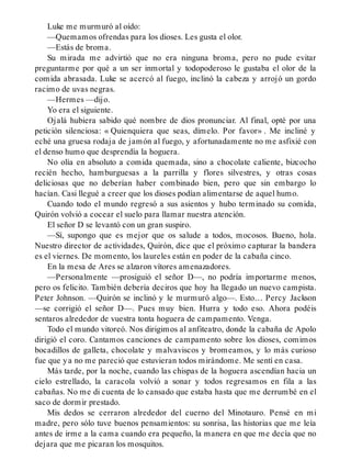 Luke me murmuró al oído:
—Quemamos ofrendas para los dioses. Les gusta el olor.
—Estás de broma.
Su mirada me advirtió que no era ninguna broma, pero no pude evitar
preguntarme por qué a un ser inmortal y todopoderoso le gustaba el olor de la
comida abrasada. Luke se acercó al fuego, inclinó la cabeza y arrojó un gordo
racimo de uvas negras.
—Hermes —dijo.
Yo era el siguiente.
Ojalá hubiera sabido qué nombre de dios pronunciar. Al final, opté por una
petición silenciosa: « Quienquiera que seas, dímelo. Por favor» . Me incliné y
eché una gruesa rodaja de jamón al fuego, y afortunadamente no me asfixié con
el denso humo que desprendía la hoguera.
No olía en absoluto a comida quemada, sino a chocolate caliente, bizcocho
recién hecho, hamburguesas a la parrilla y flores silvestres, y otras cosas
deliciosas que no deberían haber combinado bien, pero que sin embargo lo
hacían. Casi llegué a creer que los dioses podían alimentarse de aquel humo.
Cuando todo el mundo regresó a sus asientos y hubo terminado su comida,
Quirón volvió a cocear el suelo para llamar nuestra atención.
El señor D se levantó con un gran suspiro.
—Sí, supongo que es mejor que os salude a todos, mocosos. Bueno, hola.
Nuestro director de actividades, Quirón, dice que el próximo capturar la bandera
es el viernes. De momento, los laureles están en poder de la cabaña cinco.
En la mesa de Ares se alzaron vítores amenazadores.
—Personalmente —prosiguió el señor D—, no podría importarme menos,
pero os felicito. También debería deciros que hoy ha llegado un nuevo campista.
Peter Johnson. —Quirón se inclinó y le murmuró algo—. Esto… Percy Jackson
—se corrigió el señor D—. Pues muy bien. Hurra y todo eso. Ahora podéis
sentaros alrededor de vuestra tonta hoguera de campamento. Venga.
Todo el mundo vitoreó. Nos dirigimos al anfiteatro, donde la cabaña de Apolo
dirigió el coro. Cantamos canciones de campamento sobre los dioses, comimos
bocadillos de galleta, chocolate y malvaviscos y bromeamos, y lo más curioso
fue que ya no me pareció que estuvieran todos mirándome. Me sentí en casa.
Más tarde, por la noche, cuando las chispas de la hoguera ascendían hacia un
cielo estrellado, la caracola volvió a sonar y todos regresamos en fila a las
cabañas. No me di cuenta de lo cansado que estaba hasta que me derrumbé en el
saco de dormir prestado.
Mis dedos se cerraron alrededor del cuerno del Minotauro. Pensé en mi
madre, pero sólo tuve buenos pensamientos: su sonrisa, las historias que me leía
antes de irme a la cama cuando era pequeño, la manera en que me decía que no
dejara que me picaran los mosquitos.
 